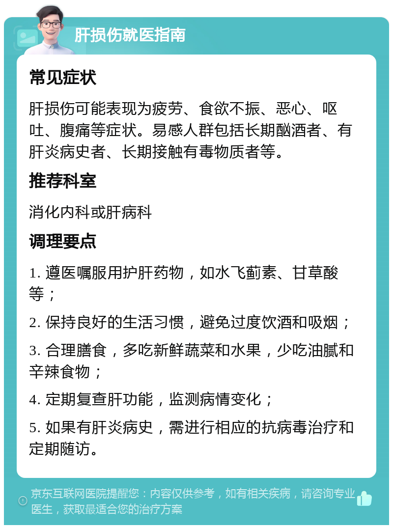 肝损伤就医指南 常见症状 肝损伤可能表现为疲劳、食欲不振、恶心、呕吐、腹痛等症状。易感人群包括长期酗酒者、有肝炎病史者、长期接触有毒物质者等。 推荐科室 消化内科或肝病科 调理要点 1. 遵医嘱服用护肝药物，如水飞蓟素、甘草酸等； 2. 保持良好的生活习惯，避免过度饮酒和吸烟； 3. 合理膳食，多吃新鲜蔬菜和水果，少吃油腻和辛辣食物； 4. 定期复查肝功能，监测病情变化； 5. 如果有肝炎病史，需进行相应的抗病毒治疗和定期随访。