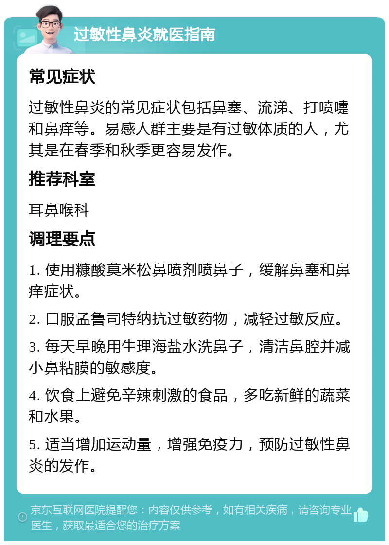 过敏性鼻炎就医指南 常见症状 过敏性鼻炎的常见症状包括鼻塞、流涕、打喷嚏和鼻痒等。易感人群主要是有过敏体质的人，尤其是在春季和秋季更容易发作。 推荐科室 耳鼻喉科 调理要点 1. 使用糠酸莫米松鼻喷剂喷鼻子，缓解鼻塞和鼻痒症状。 2. 口服孟鲁司特纳抗过敏药物，减轻过敏反应。 3. 每天早晚用生理海盐水洗鼻子，清洁鼻腔并减小鼻粘膜的敏感度。 4. 饮食上避免辛辣刺激的食品，多吃新鲜的蔬菜和水果。 5. 适当增加运动量，增强免疫力，预防过敏性鼻炎的发作。