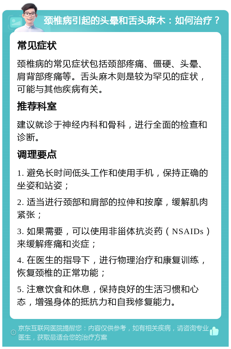 颈椎病引起的头晕和舌头麻木：如何治疗？ 常见症状 颈椎病的常见症状包括颈部疼痛、僵硬、头晕、肩背部疼痛等。舌头麻木则是较为罕见的症状，可能与其他疾病有关。 推荐科室 建议就诊于神经内科和骨科，进行全面的检查和诊断。 调理要点 1. 避免长时间低头工作和使用手机，保持正确的坐姿和站姿； 2. 适当进行颈部和肩部的拉伸和按摩，缓解肌肉紧张； 3. 如果需要，可以使用非甾体抗炎药（NSAIDs）来缓解疼痛和炎症； 4. 在医生的指导下，进行物理治疗和康复训练，恢复颈椎的正常功能； 5. 注意饮食和休息，保持良好的生活习惯和心态，增强身体的抵抗力和自我修复能力。