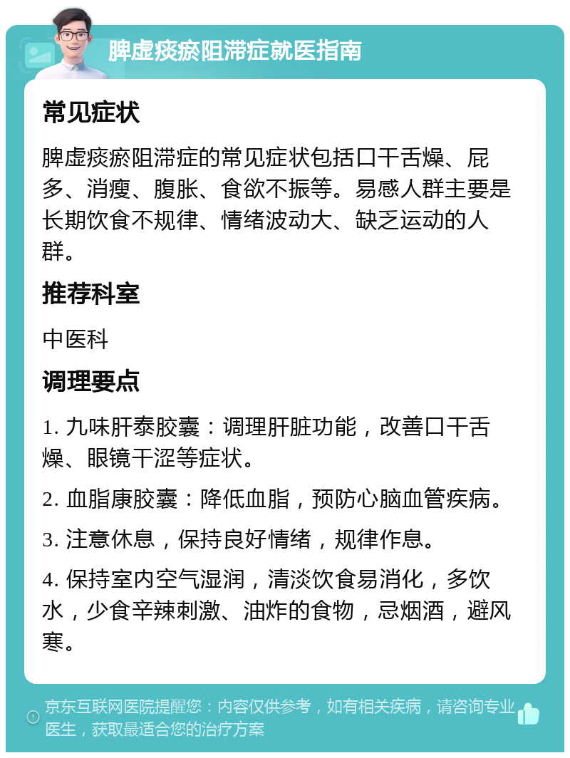 脾虚痰瘀阻滞症就医指南 常见症状 脾虚痰瘀阻滞症的常见症状包括口干舌燥、屁多、消瘦、腹胀、食欲不振等。易感人群主要是长期饮食不规律、情绪波动大、缺乏运动的人群。 推荐科室 中医科 调理要点 1. 九味肝泰胶囊：调理肝脏功能，改善口干舌燥、眼镜干涩等症状。 2. 血脂康胶囊：降低血脂，预防心脑血管疾病。 3. 注意休息，保持良好情绪，规律作息。 4. 保持室内空气湿润，清淡饮食易消化，多饮水，少食辛辣刺激、油炸的食物，忌烟酒，避风寒。