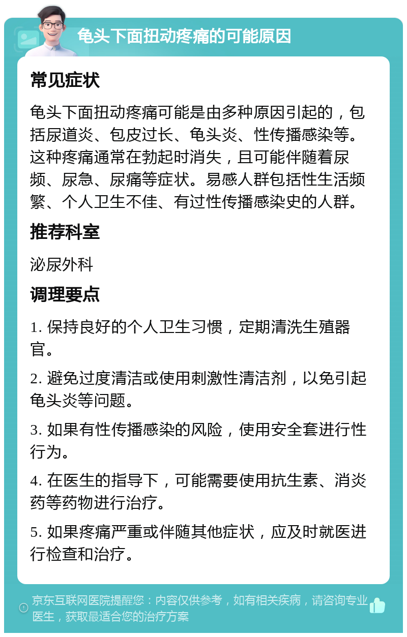 龟头下面扭动疼痛的可能原因 常见症状 龟头下面扭动疼痛可能是由多种原因引起的，包括尿道炎、包皮过长、龟头炎、性传播感染等。这种疼痛通常在勃起时消失，且可能伴随着尿频、尿急、尿痛等症状。易感人群包括性生活频繁、个人卫生不佳、有过性传播感染史的人群。 推荐科室 泌尿外科 调理要点 1. 保持良好的个人卫生习惯，定期清洗生殖器官。 2. 避免过度清洁或使用刺激性清洁剂，以免引起龟头炎等问题。 3. 如果有性传播感染的风险，使用安全套进行性行为。 4. 在医生的指导下，可能需要使用抗生素、消炎药等药物进行治疗。 5. 如果疼痛严重或伴随其他症状，应及时就医进行检查和治疗。