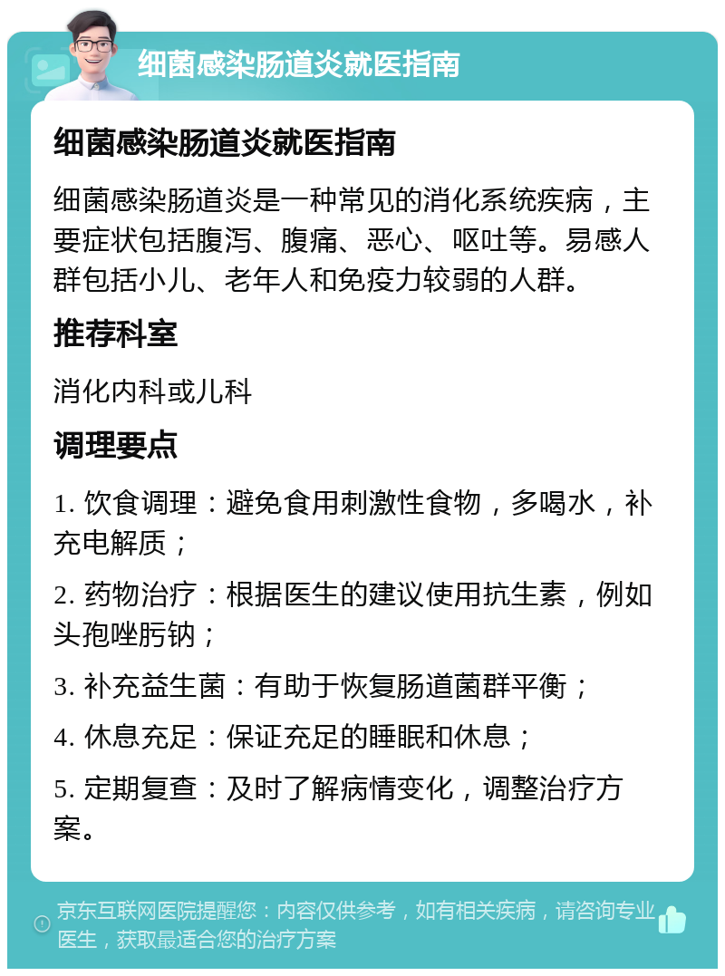 细菌感染肠道炎就医指南 细菌感染肠道炎就医指南 细菌感染肠道炎是一种常见的消化系统疾病，主要症状包括腹泻、腹痛、恶心、呕吐等。易感人群包括小儿、老年人和免疫力较弱的人群。 推荐科室 消化内科或儿科 调理要点 1. 饮食调理：避免食用刺激性食物，多喝水，补充电解质； 2. 药物治疗：根据医生的建议使用抗生素，例如头孢唑肟钠； 3. 补充益生菌：有助于恢复肠道菌群平衡； 4. 休息充足：保证充足的睡眠和休息； 5. 定期复查：及时了解病情变化，调整治疗方案。