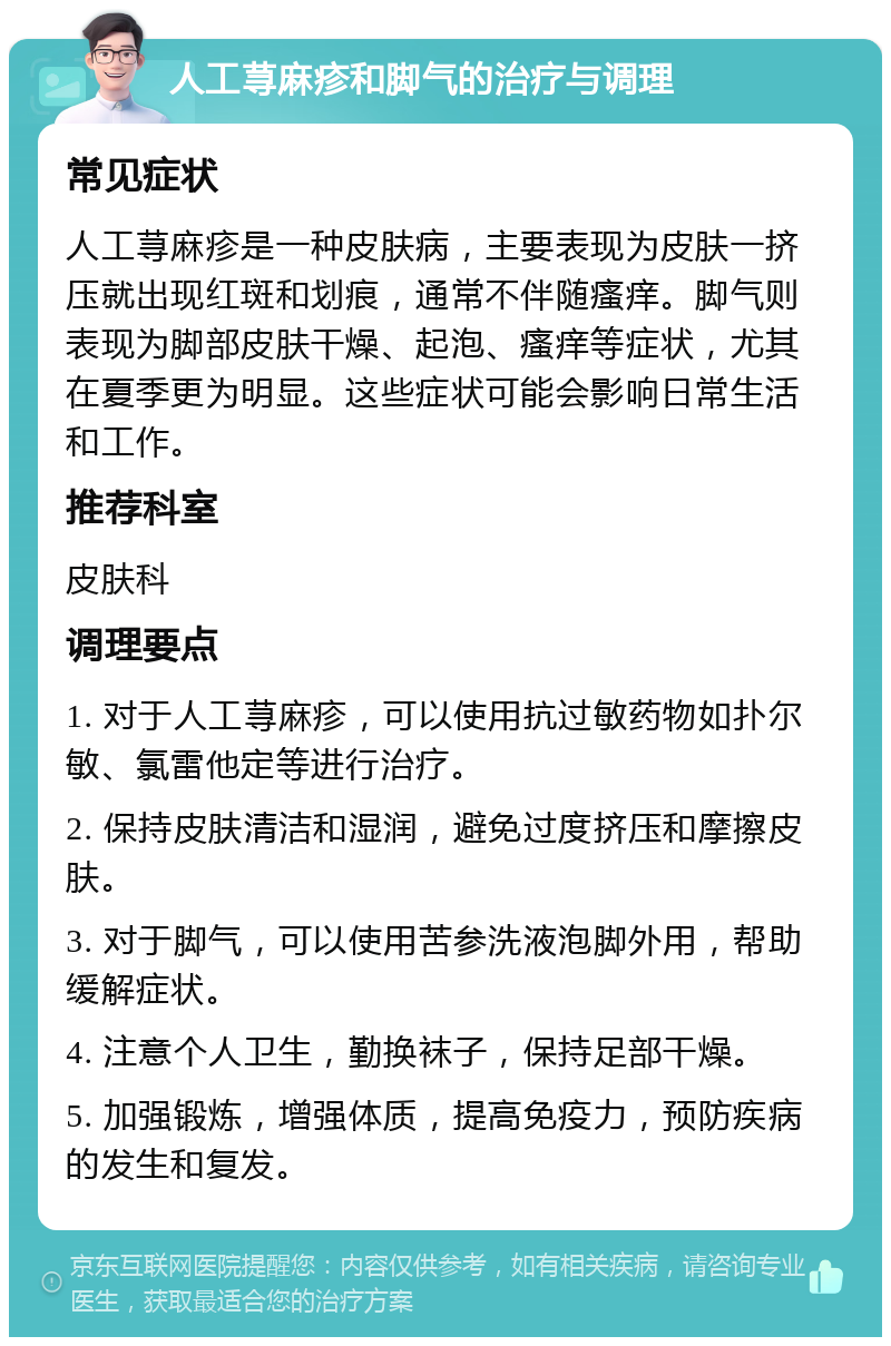 人工荨麻疹和脚气的治疗与调理 常见症状 人工荨麻疹是一种皮肤病，主要表现为皮肤一挤压就出现红斑和划痕，通常不伴随瘙痒。脚气则表现为脚部皮肤干燥、起泡、瘙痒等症状，尤其在夏季更为明显。这些症状可能会影响日常生活和工作。 推荐科室 皮肤科 调理要点 1. 对于人工荨麻疹，可以使用抗过敏药物如扑尔敏、氯雷他定等进行治疗。 2. 保持皮肤清洁和湿润，避免过度挤压和摩擦皮肤。 3. 对于脚气，可以使用苦参洗液泡脚外用，帮助缓解症状。 4. 注意个人卫生，勤换袜子，保持足部干燥。 5. 加强锻炼，增强体质，提高免疫力，预防疾病的发生和复发。