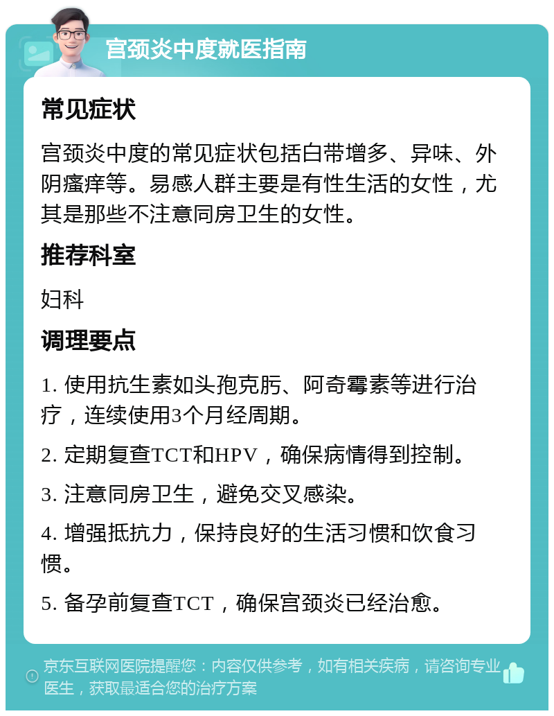 宫颈炎中度就医指南 常见症状 宫颈炎中度的常见症状包括白带增多、异味、外阴瘙痒等。易感人群主要是有性生活的女性，尤其是那些不注意同房卫生的女性。 推荐科室 妇科 调理要点 1. 使用抗生素如头孢克肟、阿奇霉素等进行治疗，连续使用3个月经周期。 2. 定期复查TCT和HPV，确保病情得到控制。 3. 注意同房卫生，避免交叉感染。 4. 增强抵抗力，保持良好的生活习惯和饮食习惯。 5. 备孕前复查TCT，确保宫颈炎已经治愈。