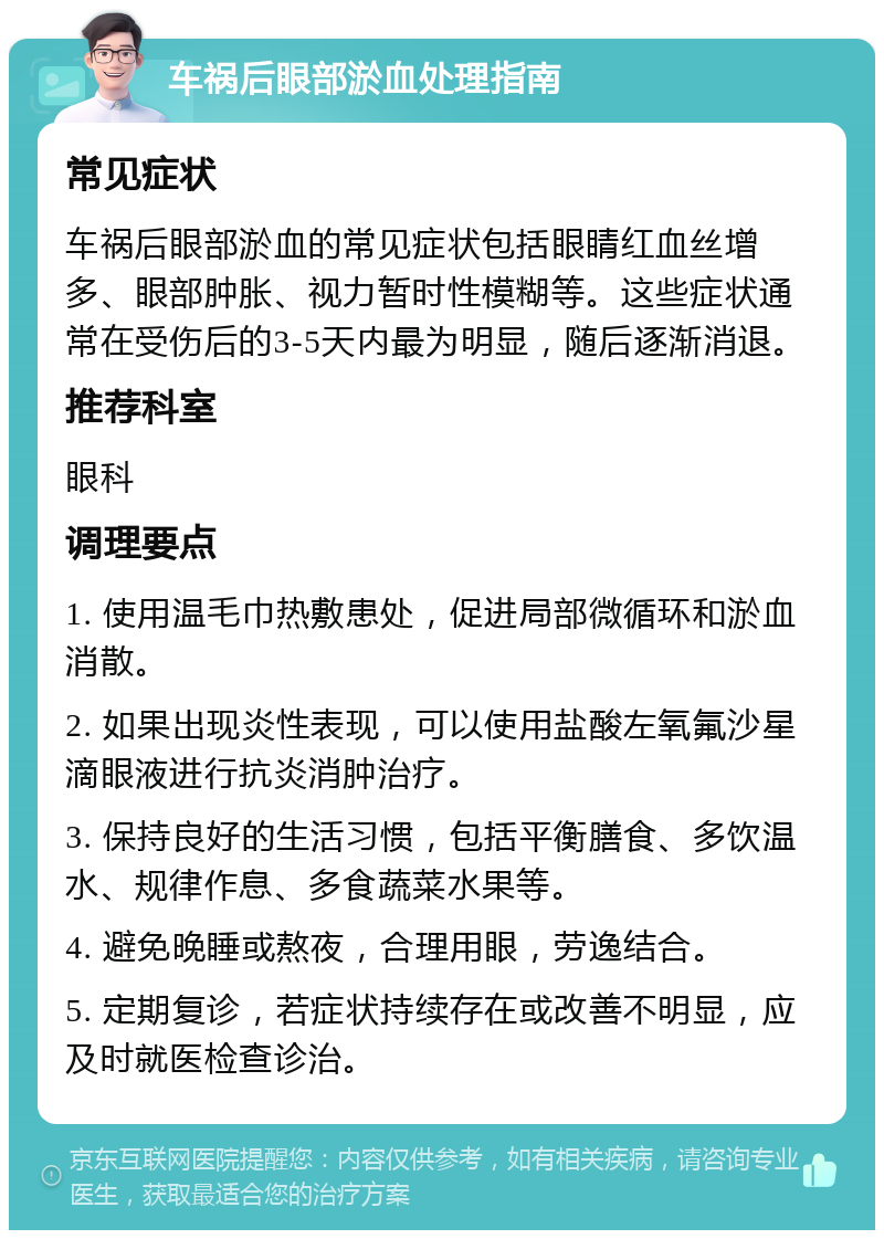 车祸后眼部淤血处理指南 常见症状 车祸后眼部淤血的常见症状包括眼睛红血丝增多、眼部肿胀、视力暂时性模糊等。这些症状通常在受伤后的3-5天内最为明显，随后逐渐消退。 推荐科室 眼科 调理要点 1. 使用温毛巾热敷患处，促进局部微循环和淤血消散。 2. 如果出现炎性表现，可以使用盐酸左氧氟沙星滴眼液进行抗炎消肿治疗。 3. 保持良好的生活习惯，包括平衡膳食、多饮温水、规律作息、多食蔬菜水果等。 4. 避免晚睡或熬夜，合理用眼，劳逸结合。 5. 定期复诊，若症状持续存在或改善不明显，应及时就医检查诊治。