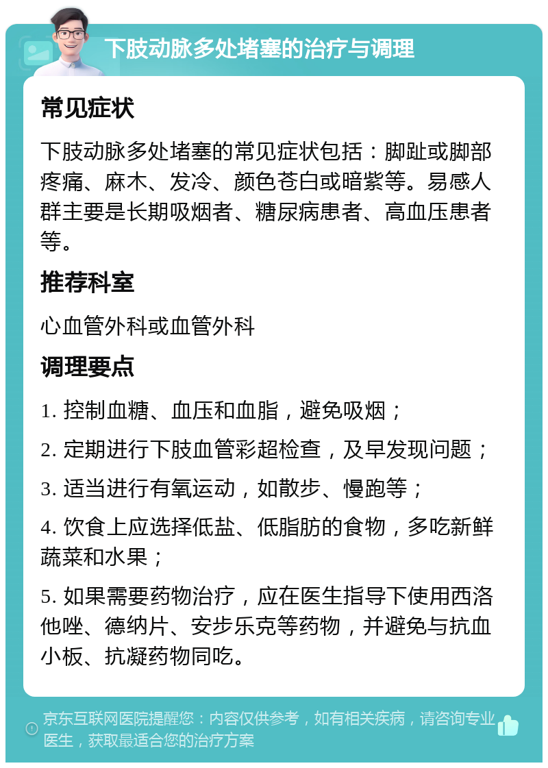 下肢动脉多处堵塞的治疗与调理 常见症状 下肢动脉多处堵塞的常见症状包括：脚趾或脚部疼痛、麻木、发冷、颜色苍白或暗紫等。易感人群主要是长期吸烟者、糖尿病患者、高血压患者等。 推荐科室 心血管外科或血管外科 调理要点 1. 控制血糖、血压和血脂，避免吸烟； 2. 定期进行下肢血管彩超检查，及早发现问题； 3. 适当进行有氧运动，如散步、慢跑等； 4. 饮食上应选择低盐、低脂肪的食物，多吃新鲜蔬菜和水果； 5. 如果需要药物治疗，应在医生指导下使用西洛他唑、德纳片、安步乐克等药物，并避免与抗血小板、抗凝药物同吃。