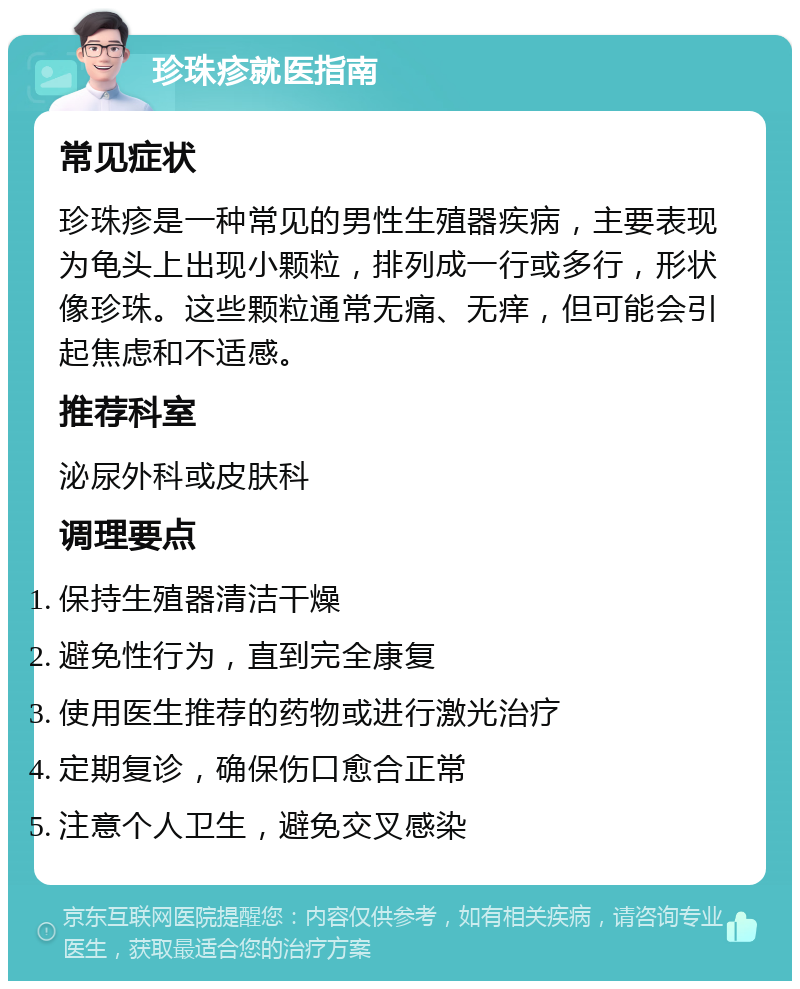 珍珠疹就医指南 常见症状 珍珠疹是一种常见的男性生殖器疾病，主要表现为龟头上出现小颗粒，排列成一行或多行，形状像珍珠。这些颗粒通常无痛、无痒，但可能会引起焦虑和不适感。 推荐科室 泌尿外科或皮肤科 调理要点 保持生殖器清洁干燥 避免性行为，直到完全康复 使用医生推荐的药物或进行激光治疗 定期复诊，确保伤口愈合正常 注意个人卫生，避免交叉感染