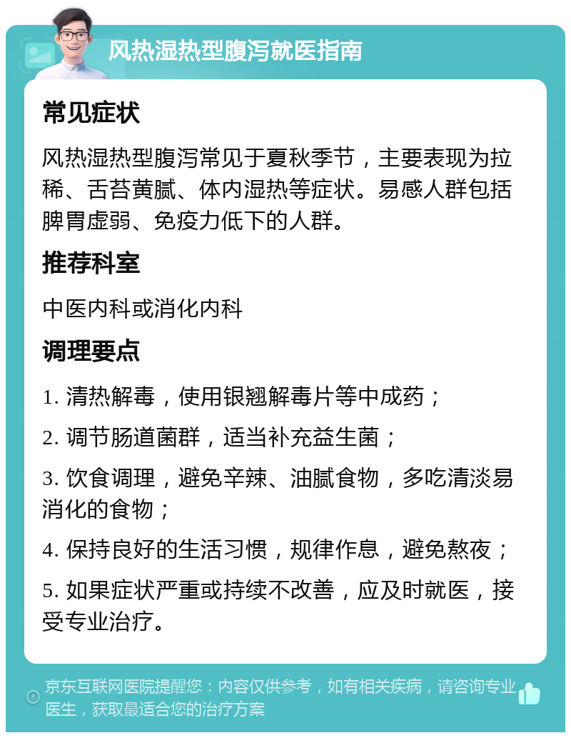 风热湿热型腹泻就医指南 常见症状 风热湿热型腹泻常见于夏秋季节，主要表现为拉稀、舌苔黄腻、体内湿热等症状。易感人群包括脾胃虚弱、免疫力低下的人群。 推荐科室 中医内科或消化内科 调理要点 1. 清热解毒，使用银翘解毒片等中成药； 2. 调节肠道菌群，适当补充益生菌； 3. 饮食调理，避免辛辣、油腻食物，多吃清淡易消化的食物； 4. 保持良好的生活习惯，规律作息，避免熬夜； 5. 如果症状严重或持续不改善，应及时就医，接受专业治疗。