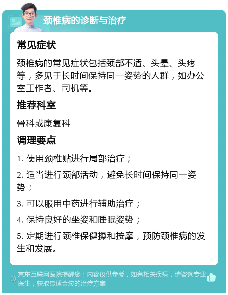 颈椎病的诊断与治疗 常见症状 颈椎病的常见症状包括颈部不适、头晕、头疼等，多见于长时间保持同一姿势的人群，如办公室工作者、司机等。 推荐科室 骨科或康复科 调理要点 1. 使用颈椎贴进行局部治疗； 2. 适当进行颈部活动，避免长时间保持同一姿势； 3. 可以服用中药进行辅助治疗； 4. 保持良好的坐姿和睡眠姿势； 5. 定期进行颈椎保健操和按摩，预防颈椎病的发生和发展。