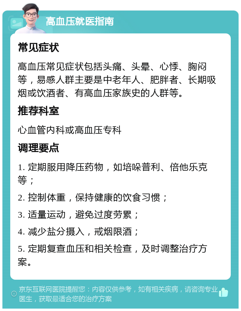 高血压就医指南 常见症状 高血压常见症状包括头痛、头晕、心悸、胸闷等，易感人群主要是中老年人、肥胖者、长期吸烟或饮酒者、有高血压家族史的人群等。 推荐科室 心血管内科或高血压专科 调理要点 1. 定期服用降压药物，如培哚普利、倍他乐克等； 2. 控制体重，保持健康的饮食习惯； 3. 适量运动，避免过度劳累； 4. 减少盐分摄入，戒烟限酒； 5. 定期复查血压和相关检查，及时调整治疗方案。