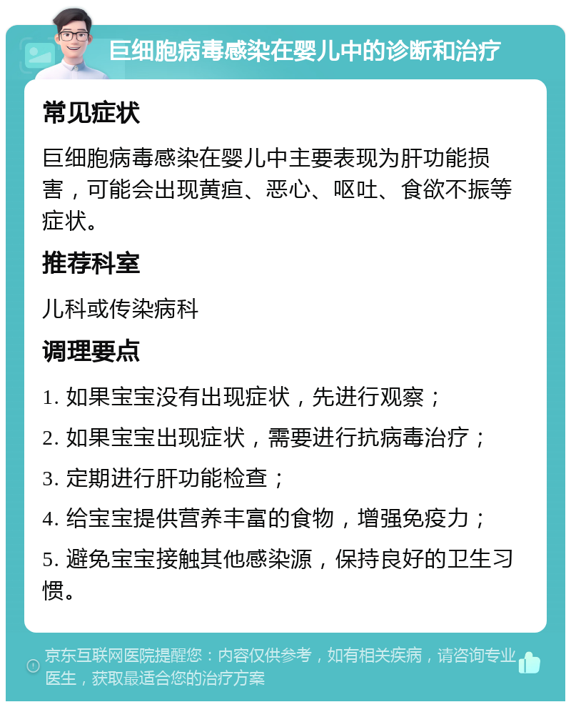 巨细胞病毒感染在婴儿中的诊断和治疗 常见症状 巨细胞病毒感染在婴儿中主要表现为肝功能损害，可能会出现黄疸、恶心、呕吐、食欲不振等症状。 推荐科室 儿科或传染病科 调理要点 1. 如果宝宝没有出现症状，先进行观察； 2. 如果宝宝出现症状，需要进行抗病毒治疗； 3. 定期进行肝功能检查； 4. 给宝宝提供营养丰富的食物，增强免疫力； 5. 避免宝宝接触其他感染源，保持良好的卫生习惯。