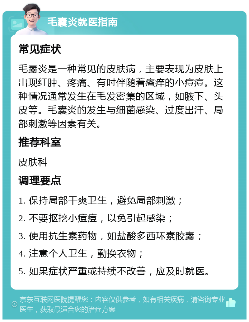 毛囊炎就医指南 常见症状 毛囊炎是一种常见的皮肤病，主要表现为皮肤上出现红肿、疼痛、有时伴随着瘙痒的小痘痘。这种情况通常发生在毛发密集的区域，如腋下、头皮等。毛囊炎的发生与细菌感染、过度出汗、局部刺激等因素有关。 推荐科室 皮肤科 调理要点 1. 保持局部干爽卫生，避免局部刺激； 2. 不要抠挖小痘痘，以免引起感染； 3. 使用抗生素药物，如盐酸多西环素胶囊； 4. 注意个人卫生，勤换衣物； 5. 如果症状严重或持续不改善，应及时就医。