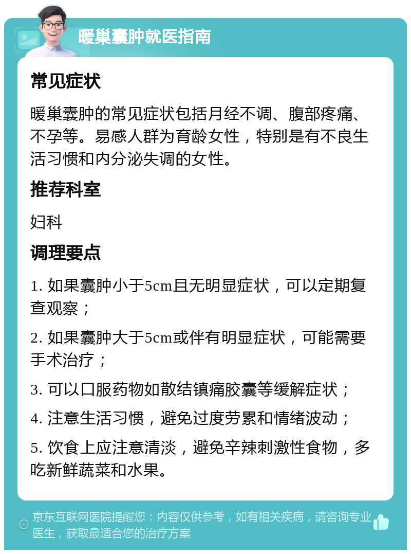 暖巢囊肿就医指南 常见症状 暖巢囊肿的常见症状包括月经不调、腹部疼痛、不孕等。易感人群为育龄女性，特别是有不良生活习惯和内分泌失调的女性。 推荐科室 妇科 调理要点 1. 如果囊肿小于5cm且无明显症状，可以定期复查观察； 2. 如果囊肿大于5cm或伴有明显症状，可能需要手术治疗； 3. 可以口服药物如散结镇痛胶囊等缓解症状； 4. 注意生活习惯，避免过度劳累和情绪波动； 5. 饮食上应注意清淡，避免辛辣刺激性食物，多吃新鲜蔬菜和水果。