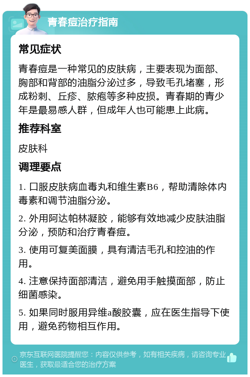 青春痘治疗指南 常见症状 青春痘是一种常见的皮肤病，主要表现为面部、胸部和背部的油脂分泌过多，导致毛孔堵塞，形成粉刺、丘疹、脓疱等多种皮损。青春期的青少年是最易感人群，但成年人也可能患上此病。 推荐科室 皮肤科 调理要点 1. 口服皮肤病血毒丸和维生素B6，帮助清除体内毒素和调节油脂分泌。 2. 外用阿达帕林凝胶，能够有效地减少皮肤油脂分泌，预防和治疗青春痘。 3. 使用可复美面膜，具有清洁毛孔和控油的作用。 4. 注意保持面部清洁，避免用手触摸面部，防止细菌感染。 5. 如果同时服用异维a酸胶囊，应在医生指导下使用，避免药物相互作用。