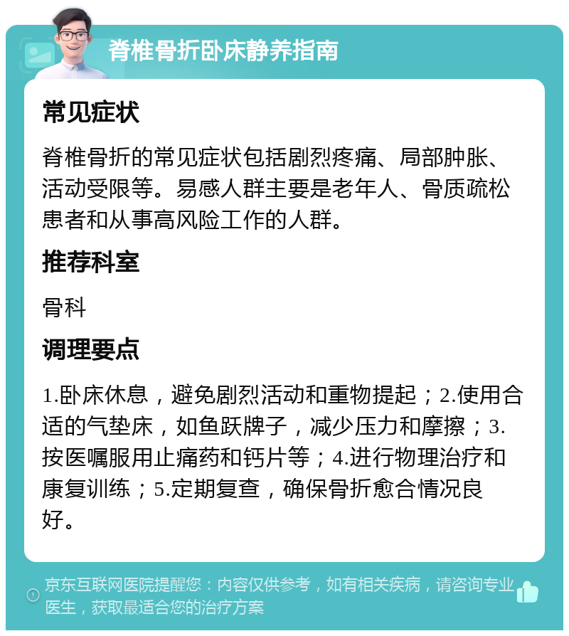 脊椎骨折卧床静养指南 常见症状 脊椎骨折的常见症状包括剧烈疼痛、局部肿胀、活动受限等。易感人群主要是老年人、骨质疏松患者和从事高风险工作的人群。 推荐科室 骨科 调理要点 1.卧床休息，避免剧烈活动和重物提起；2.使用合适的气垫床，如鱼跃牌子，减少压力和摩擦；3.按医嘱服用止痛药和钙片等；4.进行物理治疗和康复训练；5.定期复查，确保骨折愈合情况良好。