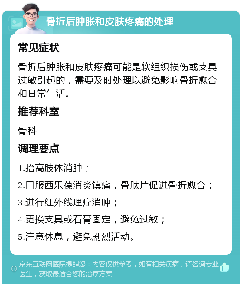 骨折后肿胀和皮肤疼痛的处理 常见症状 骨折后肿胀和皮肤疼痛可能是软组织损伤或支具过敏引起的，需要及时处理以避免影响骨折愈合和日常生活。 推荐科室 骨科 调理要点 1.抬高肢体消肿； 2.口服西乐葆消炎镇痛，骨肽片促进骨折愈合； 3.进行红外线理疗消肿； 4.更换支具或石膏固定，避免过敏； 5.注意休息，避免剧烈活动。