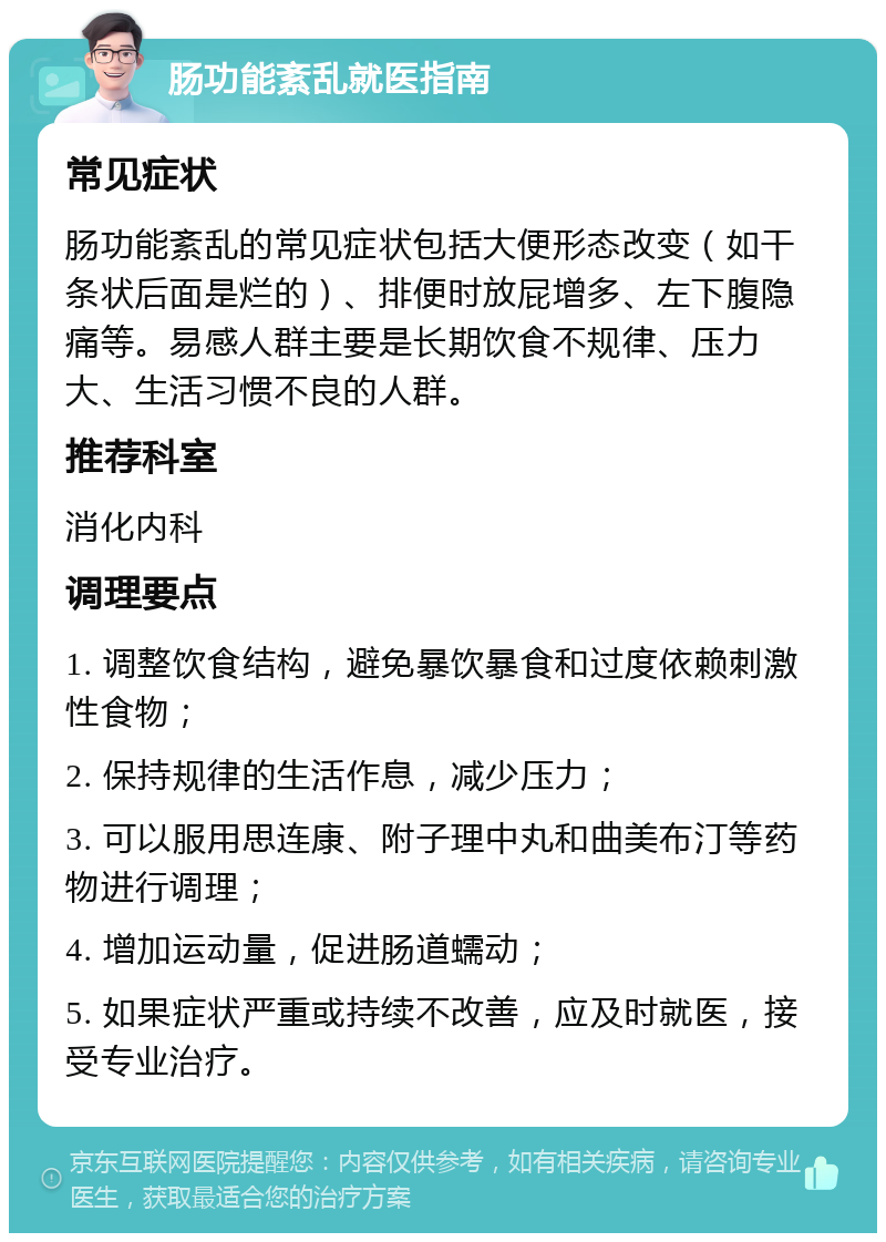 肠功能紊乱就医指南 常见症状 肠功能紊乱的常见症状包括大便形态改变（如干条状后面是烂的）、排便时放屁增多、左下腹隐痛等。易感人群主要是长期饮食不规律、压力大、生活习惯不良的人群。 推荐科室 消化内科 调理要点 1. 调整饮食结构，避免暴饮暴食和过度依赖刺激性食物； 2. 保持规律的生活作息，减少压力； 3. 可以服用思连康、附子理中丸和曲美布汀等药物进行调理； 4. 增加运动量，促进肠道蠕动； 5. 如果症状严重或持续不改善，应及时就医，接受专业治疗。