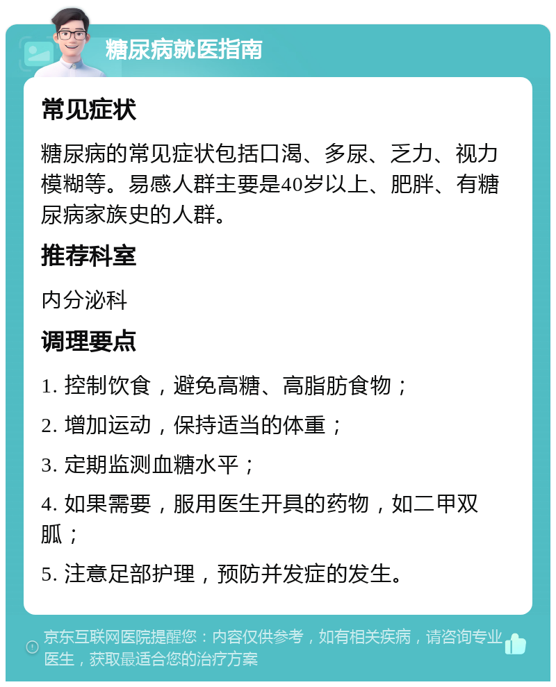 糖尿病就医指南 常见症状 糖尿病的常见症状包括口渴、多尿、乏力、视力模糊等。易感人群主要是40岁以上、肥胖、有糖尿病家族史的人群。 推荐科室 内分泌科 调理要点 1. 控制饮食，避免高糖、高脂肪食物； 2. 增加运动，保持适当的体重； 3. 定期监测血糖水平； 4. 如果需要，服用医生开具的药物，如二甲双胍； 5. 注意足部护理，预防并发症的发生。