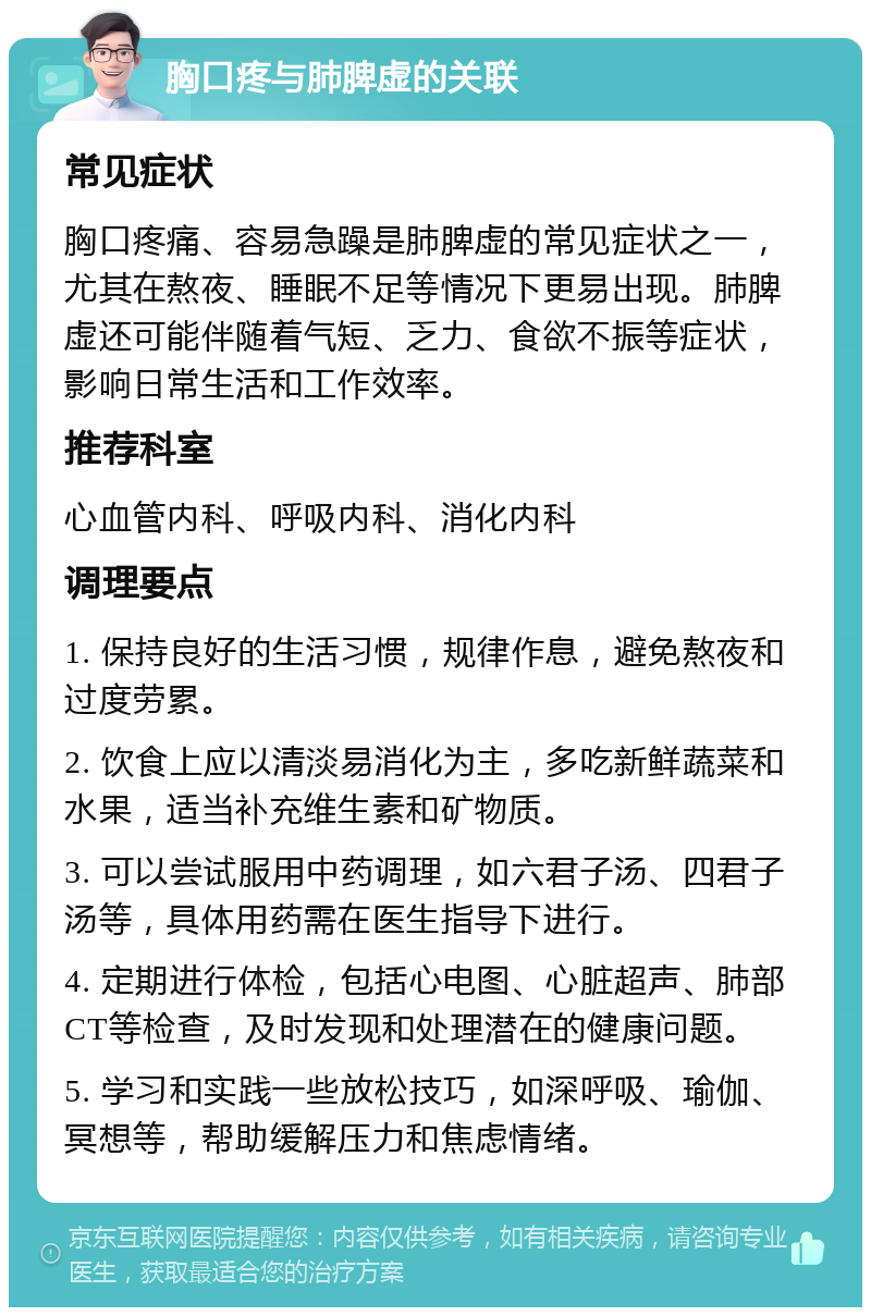 胸口疼与肺脾虚的关联 常见症状 胸口疼痛、容易急躁是肺脾虚的常见症状之一，尤其在熬夜、睡眠不足等情况下更易出现。肺脾虚还可能伴随着气短、乏力、食欲不振等症状，影响日常生活和工作效率。 推荐科室 心血管内科、呼吸内科、消化内科 调理要点 1. 保持良好的生活习惯，规律作息，避免熬夜和过度劳累。 2. 饮食上应以清淡易消化为主，多吃新鲜蔬菜和水果，适当补充维生素和矿物质。 3. 可以尝试服用中药调理，如六君子汤、四君子汤等，具体用药需在医生指导下进行。 4. 定期进行体检，包括心电图、心脏超声、肺部CT等检查，及时发现和处理潜在的健康问题。 5. 学习和实践一些放松技巧，如深呼吸、瑜伽、冥想等，帮助缓解压力和焦虑情绪。