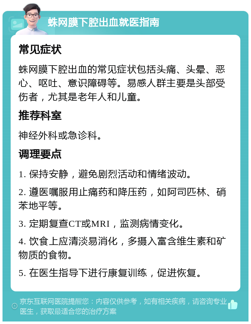 蛛网膜下腔出血就医指南 常见症状 蛛网膜下腔出血的常见症状包括头痛、头晕、恶心、呕吐、意识障碍等。易感人群主要是头部受伤者，尤其是老年人和儿童。 推荐科室 神经外科或急诊科。 调理要点 1. 保持安静，避免剧烈活动和情绪波动。 2. 遵医嘱服用止痛药和降压药，如阿司匹林、硝苯地平等。 3. 定期复查CT或MRI，监测病情变化。 4. 饮食上应清淡易消化，多摄入富含维生素和矿物质的食物。 5. 在医生指导下进行康复训练，促进恢复。