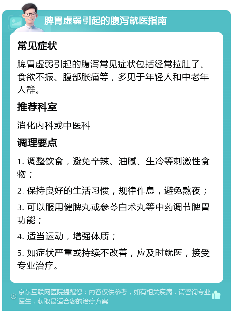 脾胃虚弱引起的腹泻就医指南 常见症状 脾胃虚弱引起的腹泻常见症状包括经常拉肚子、食欲不振、腹部胀痛等，多见于年轻人和中老年人群。 推荐科室 消化内科或中医科 调理要点 1. 调整饮食，避免辛辣、油腻、生冷等刺激性食物； 2. 保持良好的生活习惯，规律作息，避免熬夜； 3. 可以服用健脾丸或参苓白术丸等中药调节脾胃功能； 4. 适当运动，增强体质； 5. 如症状严重或持续不改善，应及时就医，接受专业治疗。