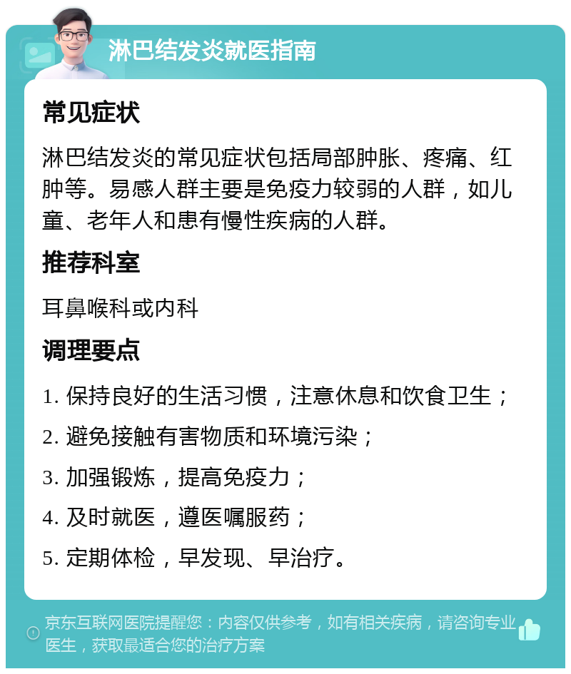 淋巴结发炎就医指南 常见症状 淋巴结发炎的常见症状包括局部肿胀、疼痛、红肿等。易感人群主要是免疫力较弱的人群，如儿童、老年人和患有慢性疾病的人群。 推荐科室 耳鼻喉科或内科 调理要点 1. 保持良好的生活习惯，注意休息和饮食卫生； 2. 避免接触有害物质和环境污染； 3. 加强锻炼，提高免疫力； 4. 及时就医，遵医嘱服药； 5. 定期体检，早发现、早治疗。