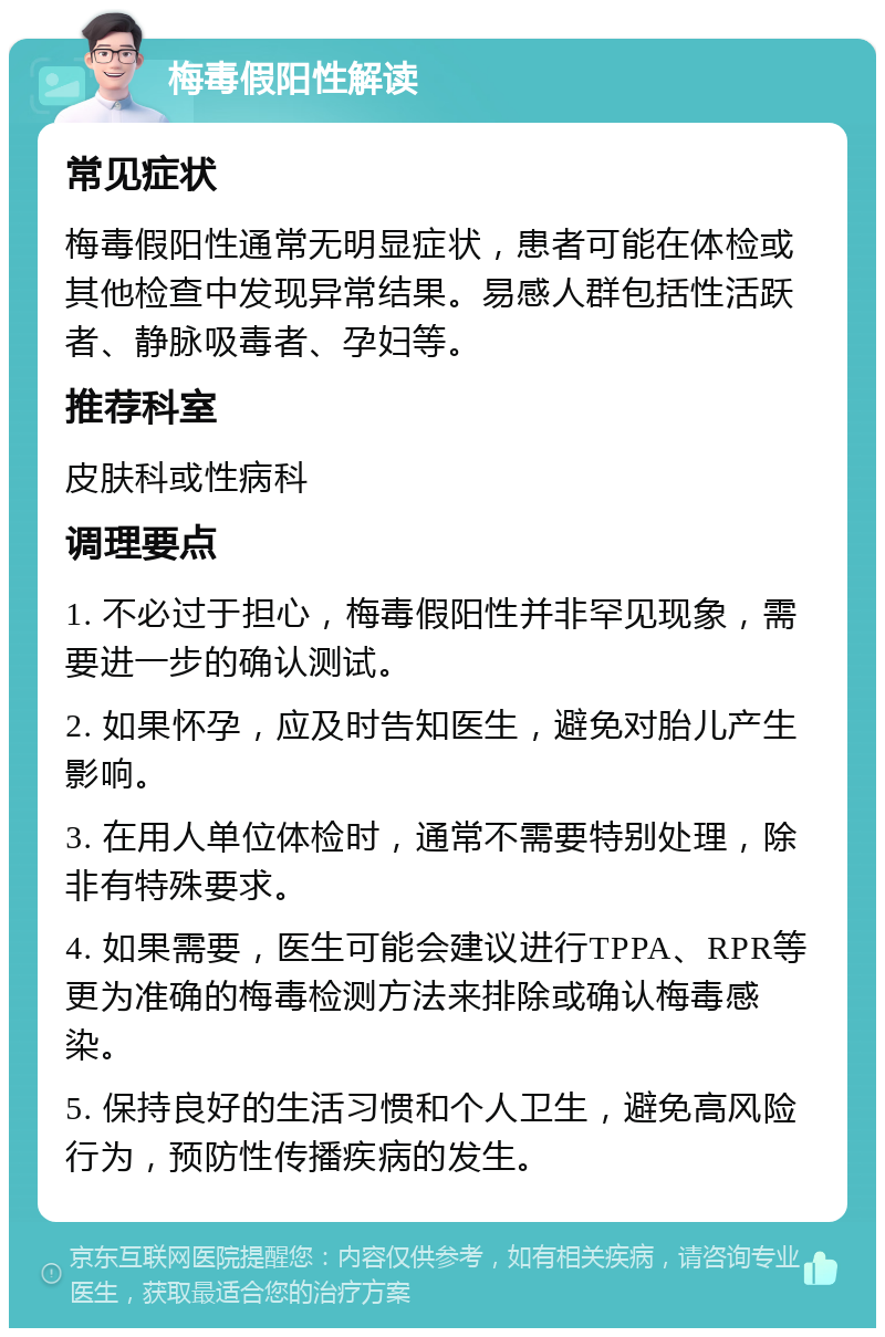 梅毒假阳性解读 常见症状 梅毒假阳性通常无明显症状，患者可能在体检或其他检查中发现异常结果。易感人群包括性活跃者、静脉吸毒者、孕妇等。 推荐科室 皮肤科或性病科 调理要点 1. 不必过于担心，梅毒假阳性并非罕见现象，需要进一步的确认测试。 2. 如果怀孕，应及时告知医生，避免对胎儿产生影响。 3. 在用人单位体检时，通常不需要特别处理，除非有特殊要求。 4. 如果需要，医生可能会建议进行TPPA、RPR等更为准确的梅毒检测方法来排除或确认梅毒感染。 5. 保持良好的生活习惯和个人卫生，避免高风险行为，预防性传播疾病的发生。