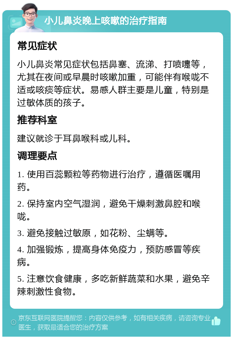 小儿鼻炎晚上咳嗽的治疗指南 常见症状 小儿鼻炎常见症状包括鼻塞、流涕、打喷嚏等，尤其在夜间或早晨时咳嗽加重，可能伴有喉咙不适或咳痰等症状。易感人群主要是儿童，特别是过敏体质的孩子。 推荐科室 建议就诊于耳鼻喉科或儿科。 调理要点 1. 使用百蕊颗粒等药物进行治疗，遵循医嘱用药。 2. 保持室内空气湿润，避免干燥刺激鼻腔和喉咙。 3. 避免接触过敏原，如花粉、尘螨等。 4. 加强锻炼，提高身体免疫力，预防感冒等疾病。 5. 注意饮食健康，多吃新鲜蔬菜和水果，避免辛辣刺激性食物。