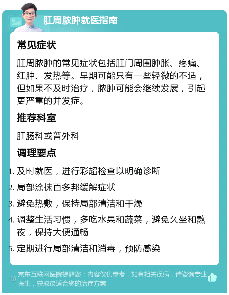 肛周脓肿就医指南 常见症状 肛周脓肿的常见症状包括肛门周围肿胀、疼痛、红肿、发热等。早期可能只有一些轻微的不适，但如果不及时治疗，脓肿可能会继续发展，引起更严重的并发症。 推荐科室 肛肠科或普外科 调理要点 及时就医，进行彩超检查以明确诊断 局部涂抹百多邦缓解症状 避免热敷，保持局部清洁和干燥 调整生活习惯，多吃水果和蔬菜，避免久坐和熬夜，保持大便通畅 定期进行局部清洁和消毒，预防感染