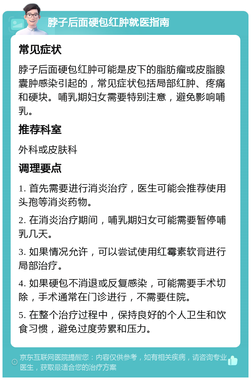 脖子后面硬包红肿就医指南 常见症状 脖子后面硬包红肿可能是皮下的脂肪瘤或皮脂腺囊肿感染引起的，常见症状包括局部红肿、疼痛和硬块。哺乳期妇女需要特别注意，避免影响哺乳。 推荐科室 外科或皮肤科 调理要点 1. 首先需要进行消炎治疗，医生可能会推荐使用头孢等消炎药物。 2. 在消炎治疗期间，哺乳期妇女可能需要暂停哺乳几天。 3. 如果情况允许，可以尝试使用红霉素软膏进行局部治疗。 4. 如果硬包不消退或反复感染，可能需要手术切除，手术通常在门诊进行，不需要住院。 5. 在整个治疗过程中，保持良好的个人卫生和饮食习惯，避免过度劳累和压力。