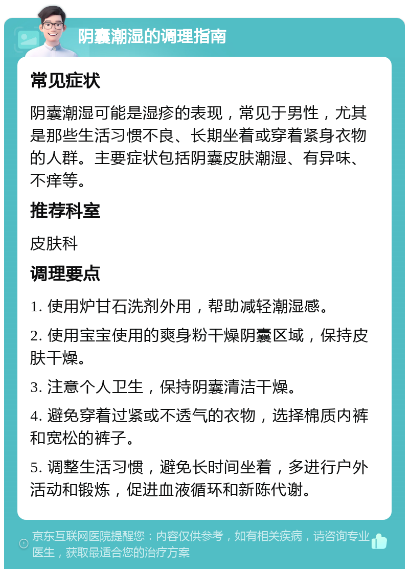 阴囊潮湿的调理指南 常见症状 阴囊潮湿可能是湿疹的表现，常见于男性，尤其是那些生活习惯不良、长期坐着或穿着紧身衣物的人群。主要症状包括阴囊皮肤潮湿、有异味、不痒等。 推荐科室 皮肤科 调理要点 1. 使用炉甘石洗剂外用，帮助减轻潮湿感。 2. 使用宝宝使用的爽身粉干燥阴囊区域，保持皮肤干燥。 3. 注意个人卫生，保持阴囊清洁干燥。 4. 避免穿着过紧或不透气的衣物，选择棉质内裤和宽松的裤子。 5. 调整生活习惯，避免长时间坐着，多进行户外活动和锻炼，促进血液循环和新陈代谢。