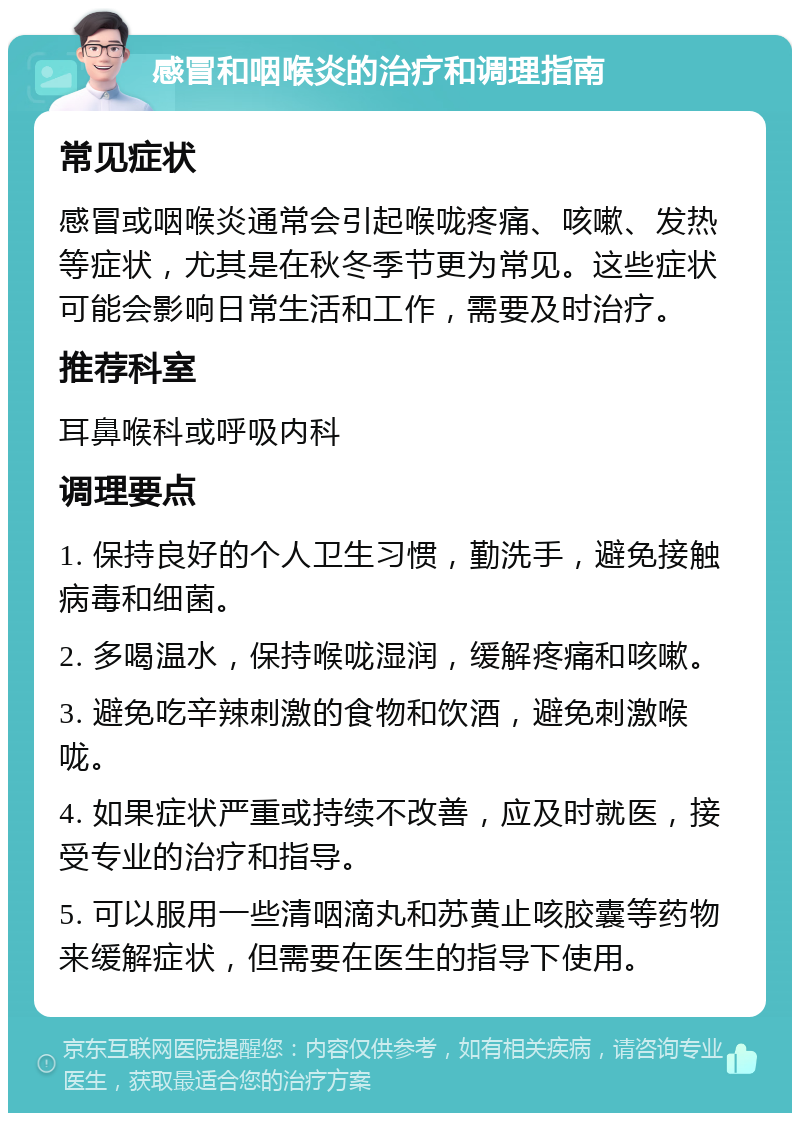 感冒和咽喉炎的治疗和调理指南 常见症状 感冒或咽喉炎通常会引起喉咙疼痛、咳嗽、发热等症状，尤其是在秋冬季节更为常见。这些症状可能会影响日常生活和工作，需要及时治疗。 推荐科室 耳鼻喉科或呼吸内科 调理要点 1. 保持良好的个人卫生习惯，勤洗手，避免接触病毒和细菌。 2. 多喝温水，保持喉咙湿润，缓解疼痛和咳嗽。 3. 避免吃辛辣刺激的食物和饮酒，避免刺激喉咙。 4. 如果症状严重或持续不改善，应及时就医，接受专业的治疗和指导。 5. 可以服用一些清咽滴丸和苏黄止咳胶囊等药物来缓解症状，但需要在医生的指导下使用。