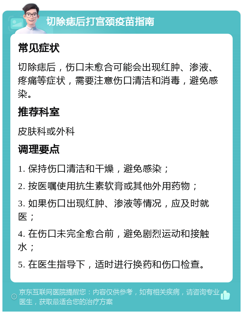 切除痣后打宫颈疫苗指南 常见症状 切除痣后，伤口未愈合可能会出现红肿、渗液、疼痛等症状，需要注意伤口清洁和消毒，避免感染。 推荐科室 皮肤科或外科 调理要点 1. 保持伤口清洁和干燥，避免感染； 2. 按医嘱使用抗生素软膏或其他外用药物； 3. 如果伤口出现红肿、渗液等情况，应及时就医； 4. 在伤口未完全愈合前，避免剧烈运动和接触水； 5. 在医生指导下，适时进行换药和伤口检查。