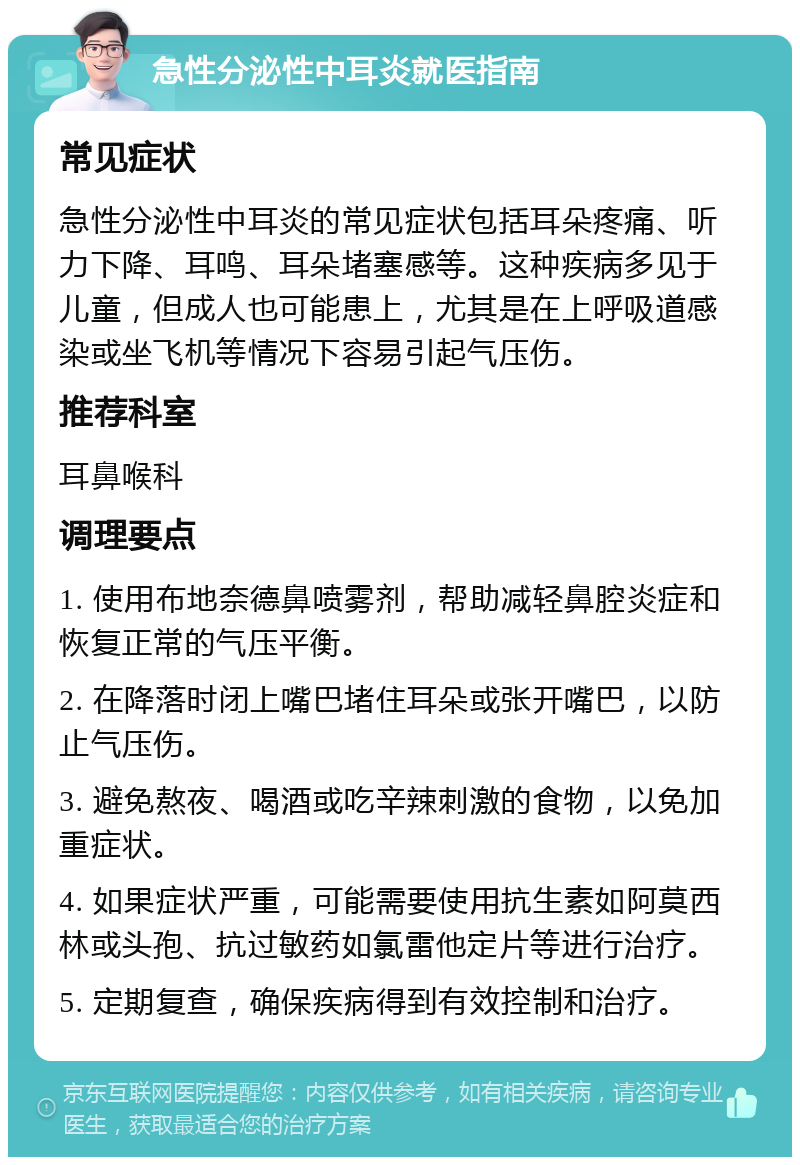 急性分泌性中耳炎就医指南 常见症状 急性分泌性中耳炎的常见症状包括耳朵疼痛、听力下降、耳鸣、耳朵堵塞感等。这种疾病多见于儿童，但成人也可能患上，尤其是在上呼吸道感染或坐飞机等情况下容易引起气压伤。 推荐科室 耳鼻喉科 调理要点 1. 使用布地奈德鼻喷雾剂，帮助减轻鼻腔炎症和恢复正常的气压平衡。 2. 在降落时闭上嘴巴堵住耳朵或张开嘴巴，以防止气压伤。 3. 避免熬夜、喝酒或吃辛辣刺激的食物，以免加重症状。 4. 如果症状严重，可能需要使用抗生素如阿莫西林或头孢、抗过敏药如氯雷他定片等进行治疗。 5. 定期复查，确保疾病得到有效控制和治疗。