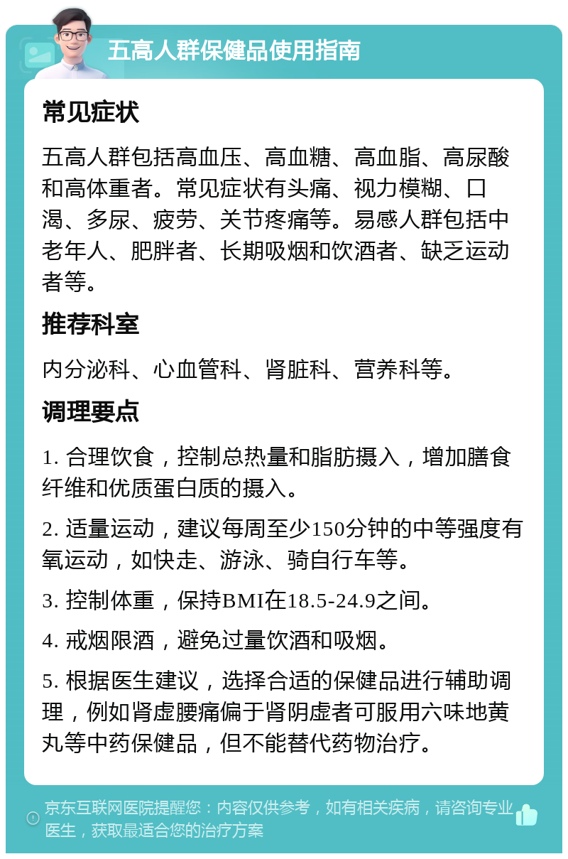 五高人群保健品使用指南 常见症状 五高人群包括高血压、高血糖、高血脂、高尿酸和高体重者。常见症状有头痛、视力模糊、口渴、多尿、疲劳、关节疼痛等。易感人群包括中老年人、肥胖者、长期吸烟和饮酒者、缺乏运动者等。 推荐科室 内分泌科、心血管科、肾脏科、营养科等。 调理要点 1. 合理饮食，控制总热量和脂肪摄入，增加膳食纤维和优质蛋白质的摄入。 2. 适量运动，建议每周至少150分钟的中等强度有氧运动，如快走、游泳、骑自行车等。 3. 控制体重，保持BMI在18.5-24.9之间。 4. 戒烟限酒，避免过量饮酒和吸烟。 5. 根据医生建议，选择合适的保健品进行辅助调理，例如肾虚腰痛偏于肾阴虚者可服用六味地黄丸等中药保健品，但不能替代药物治疗。