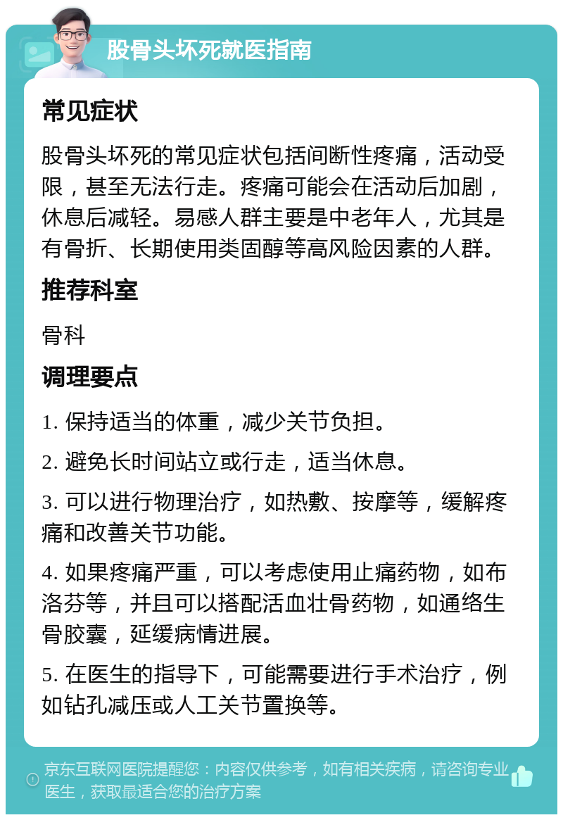 股骨头坏死就医指南 常见症状 股骨头坏死的常见症状包括间断性疼痛，活动受限，甚至无法行走。疼痛可能会在活动后加剧，休息后减轻。易感人群主要是中老年人，尤其是有骨折、长期使用类固醇等高风险因素的人群。 推荐科室 骨科 调理要点 1. 保持适当的体重，减少关节负担。 2. 避免长时间站立或行走，适当休息。 3. 可以进行物理治疗，如热敷、按摩等，缓解疼痛和改善关节功能。 4. 如果疼痛严重，可以考虑使用止痛药物，如布洛芬等，并且可以搭配活血壮骨药物，如通络生骨胶囊，延缓病情进展。 5. 在医生的指导下，可能需要进行手术治疗，例如钻孔减压或人工关节置换等。