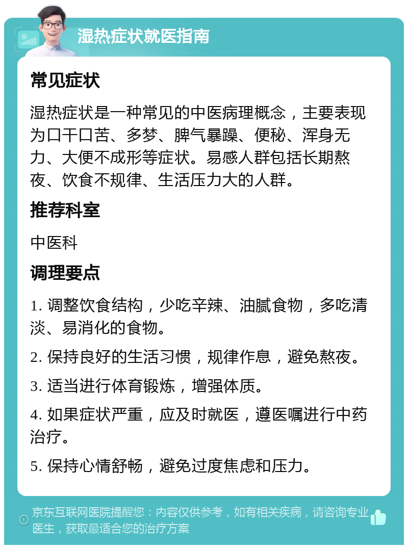 湿热症状就医指南 常见症状 湿热症状是一种常见的中医病理概念，主要表现为口干口苦、多梦、脾气暴躁、便秘、浑身无力、大便不成形等症状。易感人群包括长期熬夜、饮食不规律、生活压力大的人群。 推荐科室 中医科 调理要点 1. 调整饮食结构，少吃辛辣、油腻食物，多吃清淡、易消化的食物。 2. 保持良好的生活习惯，规律作息，避免熬夜。 3. 适当进行体育锻炼，增强体质。 4. 如果症状严重，应及时就医，遵医嘱进行中药治疗。 5. 保持心情舒畅，避免过度焦虑和压力。