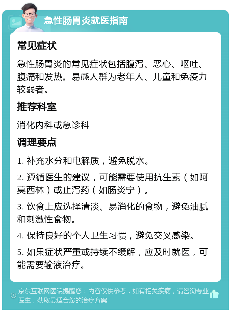 急性肠胃炎就医指南 常见症状 急性肠胃炎的常见症状包括腹泻、恶心、呕吐、腹痛和发热。易感人群为老年人、儿童和免疫力较弱者。 推荐科室 消化内科或急诊科 调理要点 1. 补充水分和电解质，避免脱水。 2. 遵循医生的建议，可能需要使用抗生素（如阿莫西林）或止泻药（如肠炎宁）。 3. 饮食上应选择清淡、易消化的食物，避免油腻和刺激性食物。 4. 保持良好的个人卫生习惯，避免交叉感染。 5. 如果症状严重或持续不缓解，应及时就医，可能需要输液治疗。