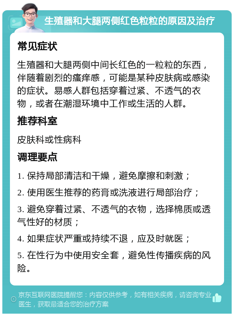 生殖器和大腿两侧红色粒粒的原因及治疗 常见症状 生殖器和大腿两侧中间长红色的一粒粒的东西，伴随着剧烈的瘙痒感，可能是某种皮肤病或感染的症状。易感人群包括穿着过紧、不透气的衣物，或者在潮湿环境中工作或生活的人群。 推荐科室 皮肤科或性病科 调理要点 1. 保持局部清洁和干燥，避免摩擦和刺激； 2. 使用医生推荐的药膏或洗液进行局部治疗； 3. 避免穿着过紧、不透气的衣物，选择棉质或透气性好的材质； 4. 如果症状严重或持续不退，应及时就医； 5. 在性行为中使用安全套，避免性传播疾病的风险。