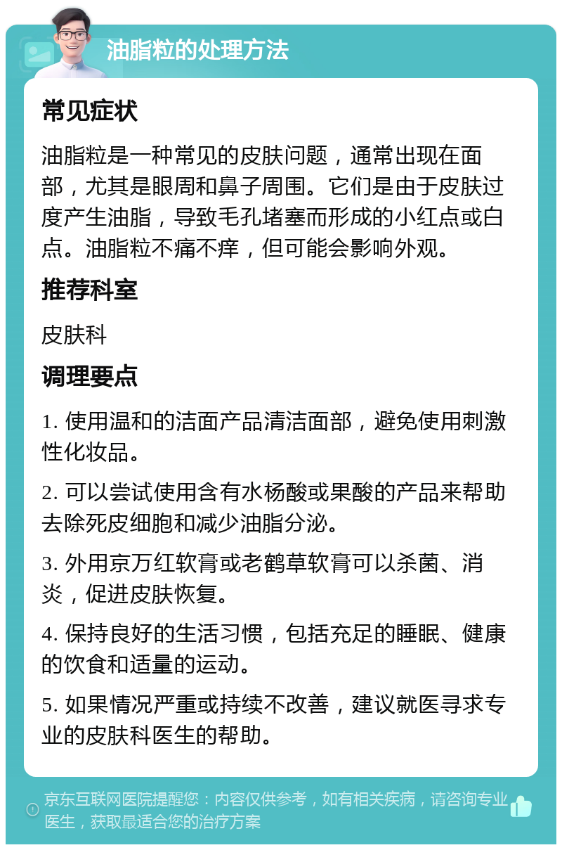 油脂粒的处理方法 常见症状 油脂粒是一种常见的皮肤问题，通常出现在面部，尤其是眼周和鼻子周围。它们是由于皮肤过度产生油脂，导致毛孔堵塞而形成的小红点或白点。油脂粒不痛不痒，但可能会影响外观。 推荐科室 皮肤科 调理要点 1. 使用温和的洁面产品清洁面部，避免使用刺激性化妆品。 2. 可以尝试使用含有水杨酸或果酸的产品来帮助去除死皮细胞和减少油脂分泌。 3. 外用京万红软膏或老鹤草软膏可以杀菌、消炎，促进皮肤恢复。 4. 保持良好的生活习惯，包括充足的睡眠、健康的饮食和适量的运动。 5. 如果情况严重或持续不改善，建议就医寻求专业的皮肤科医生的帮助。