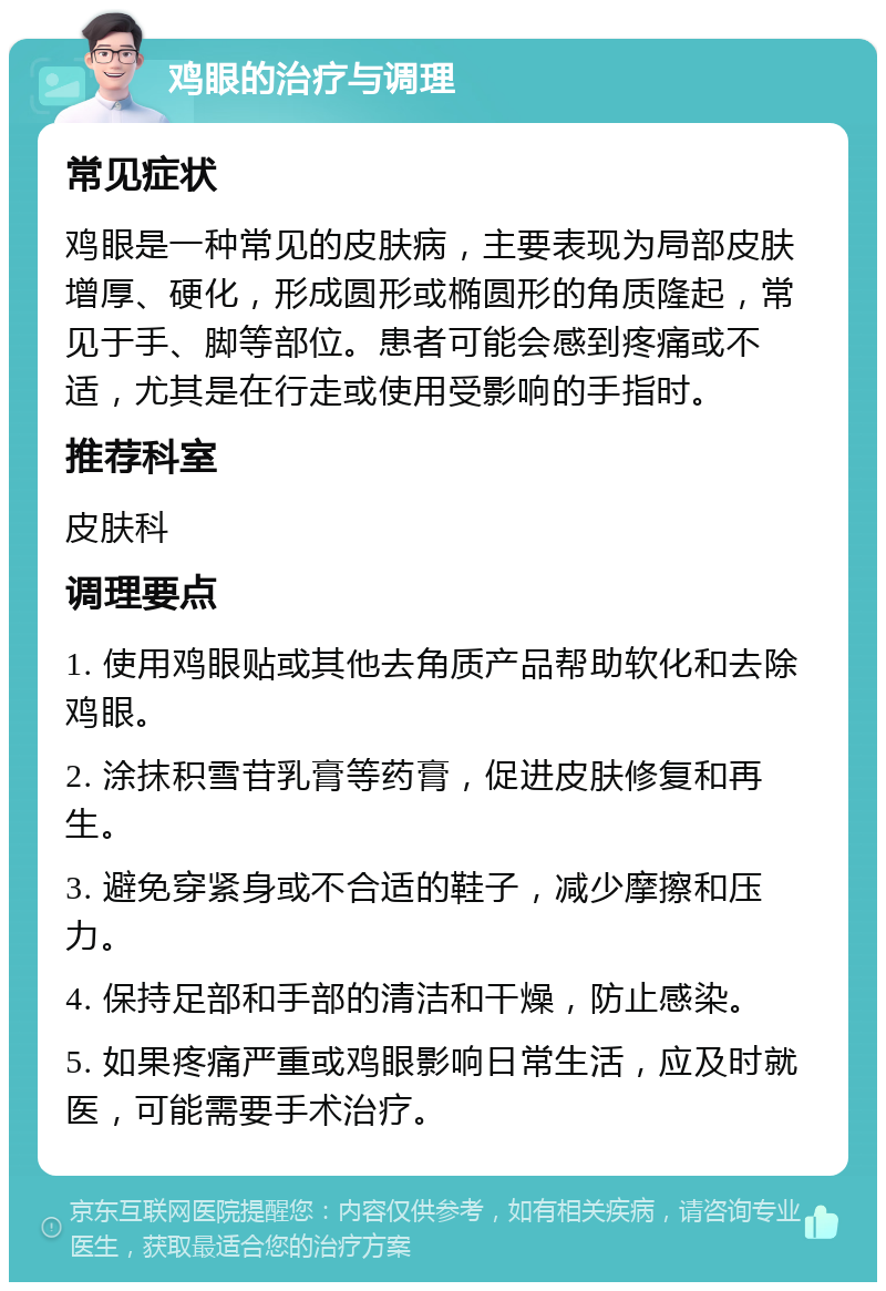 鸡眼的治疗与调理 常见症状 鸡眼是一种常见的皮肤病，主要表现为局部皮肤增厚、硬化，形成圆形或椭圆形的角质隆起，常见于手、脚等部位。患者可能会感到疼痛或不适，尤其是在行走或使用受影响的手指时。 推荐科室 皮肤科 调理要点 1. 使用鸡眼贴或其他去角质产品帮助软化和去除鸡眼。 2. 涂抹积雪苷乳膏等药膏，促进皮肤修复和再生。 3. 避免穿紧身或不合适的鞋子，减少摩擦和压力。 4. 保持足部和手部的清洁和干燥，防止感染。 5. 如果疼痛严重或鸡眼影响日常生活，应及时就医，可能需要手术治疗。