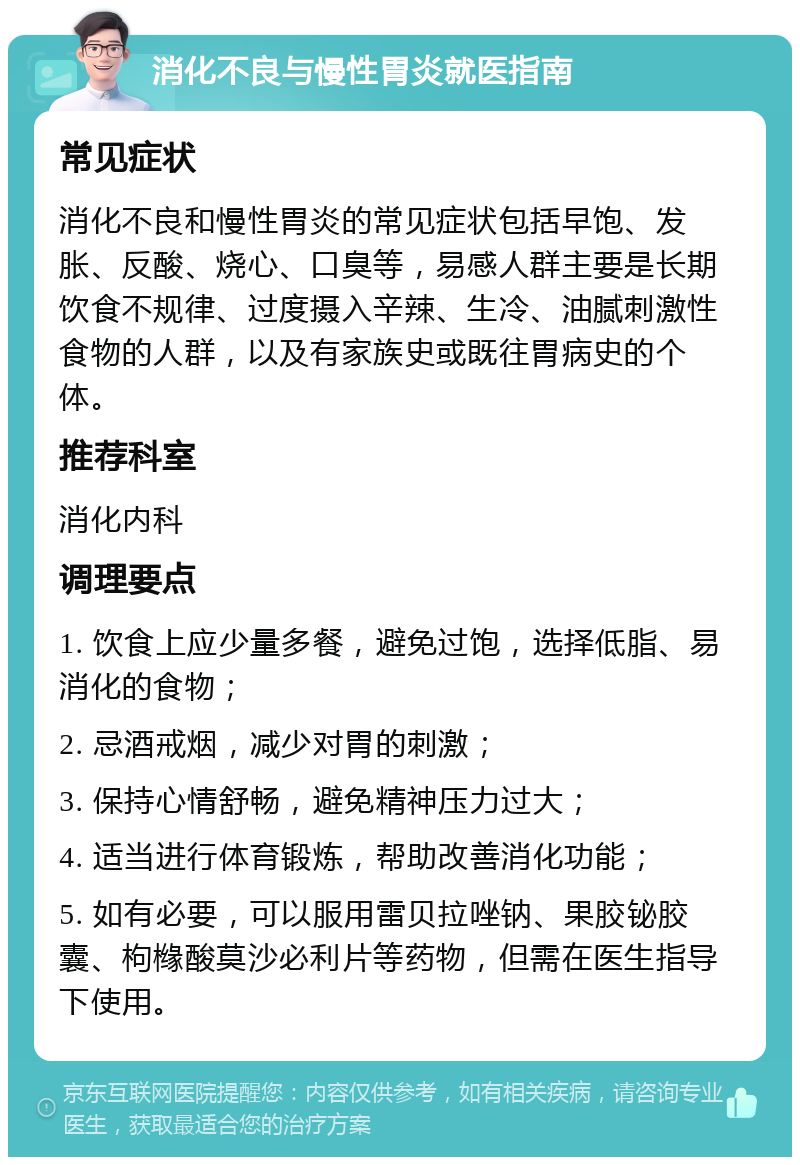 消化不良与慢性胃炎就医指南 常见症状 消化不良和慢性胃炎的常见症状包括早饱、发胀、反酸、烧心、口臭等，易感人群主要是长期饮食不规律、过度摄入辛辣、生冷、油腻刺激性食物的人群，以及有家族史或既往胃病史的个体。 推荐科室 消化内科 调理要点 1. 饮食上应少量多餐，避免过饱，选择低脂、易消化的食物； 2. 忌酒戒烟，减少对胃的刺激； 3. 保持心情舒畅，避免精神压力过大； 4. 适当进行体育锻炼，帮助改善消化功能； 5. 如有必要，可以服用雷贝拉唑钠、果胶铋胶囊、枸橼酸莫沙必利片等药物，但需在医生指导下使用。