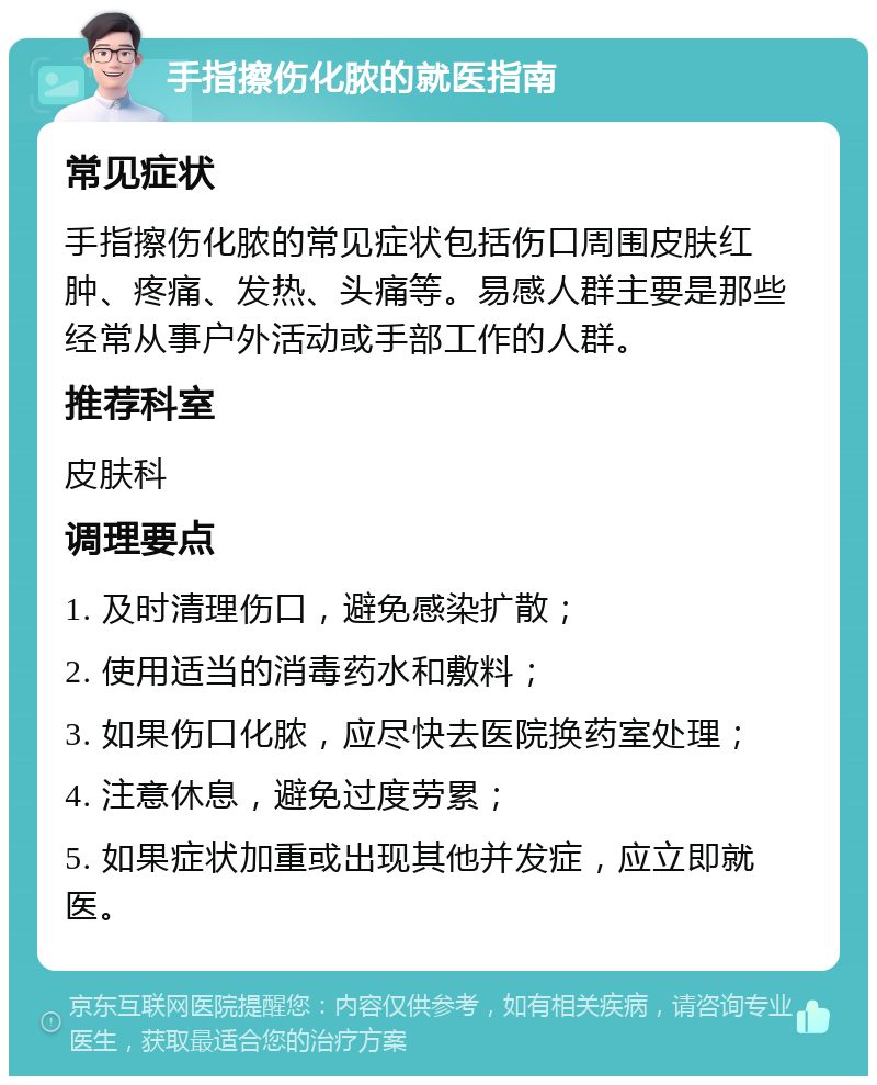 手指擦伤化脓的就医指南 常见症状 手指擦伤化脓的常见症状包括伤口周围皮肤红肿、疼痛、发热、头痛等。易感人群主要是那些经常从事户外活动或手部工作的人群。 推荐科室 皮肤科 调理要点 1. 及时清理伤口，避免感染扩散； 2. 使用适当的消毒药水和敷料； 3. 如果伤口化脓，应尽快去医院换药室处理； 4. 注意休息，避免过度劳累； 5. 如果症状加重或出现其他并发症，应立即就医。