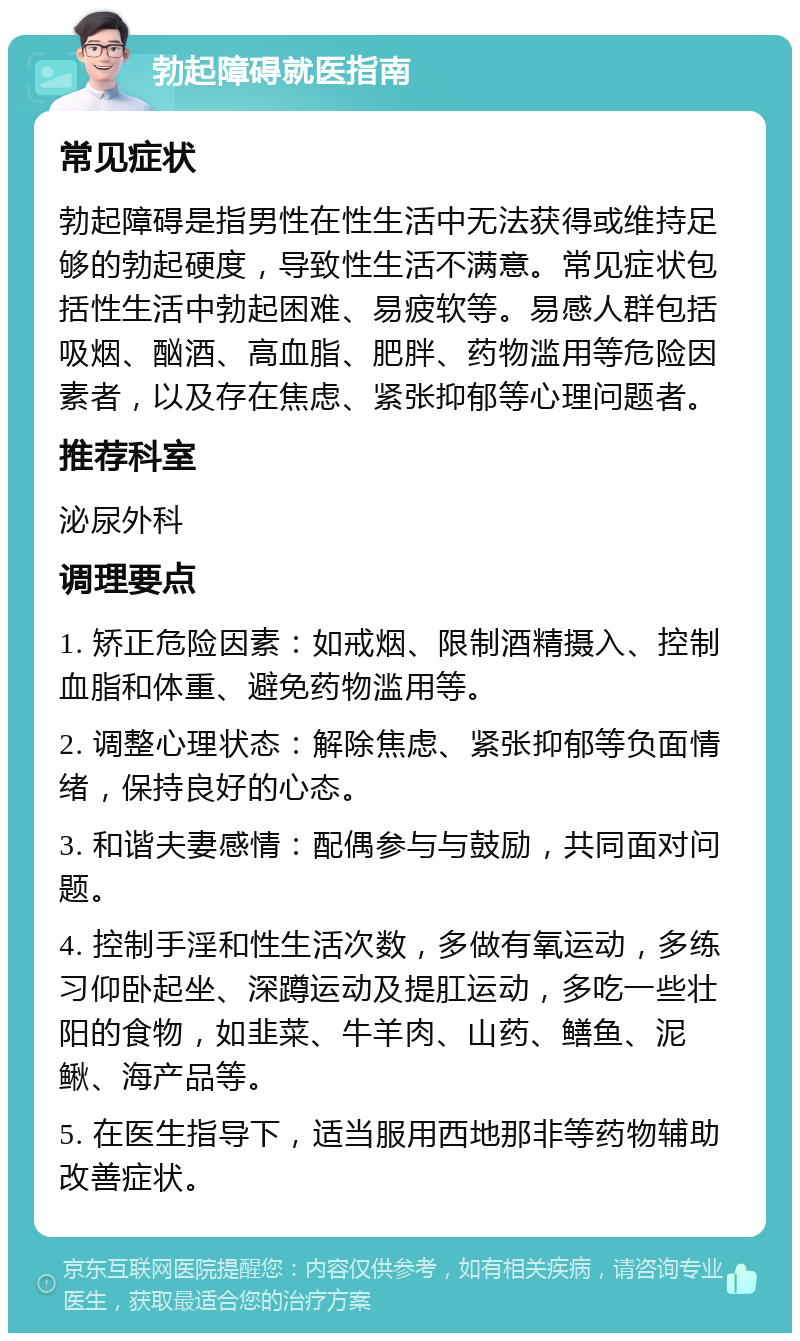 勃起障碍就医指南 常见症状 勃起障碍是指男性在性生活中无法获得或维持足够的勃起硬度，导致性生活不满意。常见症状包括性生活中勃起困难、易疲软等。易感人群包括吸烟、酗酒、高血脂、肥胖、药物滥用等危险因素者，以及存在焦虑、紧张抑郁等心理问题者。 推荐科室 泌尿外科 调理要点 1. 矫正危险因素：如戒烟、限制酒精摄入、控制血脂和体重、避免药物滥用等。 2. 调整心理状态：解除焦虑、紧张抑郁等负面情绪，保持良好的心态。 3. 和谐夫妻感情：配偶参与与鼓励，共同面对问题。 4. 控制手淫和性生活次数，多做有氧运动，多练习仰卧起坐、深蹲运动及提肛运动，多吃一些壮阳的食物，如韭菜、牛羊肉、山药、鳝鱼、泥鳅、海产品等。 5. 在医生指导下，适当服用西地那非等药物辅助改善症状。