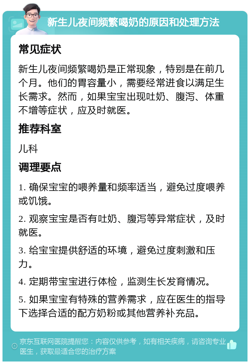 新生儿夜间频繁喝奶的原因和处理方法 常见症状 新生儿夜间频繁喝奶是正常现象，特别是在前几个月。他们的胃容量小，需要经常进食以满足生长需求。然而，如果宝宝出现吐奶、腹泻、体重不增等症状，应及时就医。 推荐科室 儿科 调理要点 1. 确保宝宝的喂养量和频率适当，避免过度喂养或饥饿。 2. 观察宝宝是否有吐奶、腹泻等异常症状，及时就医。 3. 给宝宝提供舒适的环境，避免过度刺激和压力。 4. 定期带宝宝进行体检，监测生长发育情况。 5. 如果宝宝有特殊的营养需求，应在医生的指导下选择合适的配方奶粉或其他营养补充品。