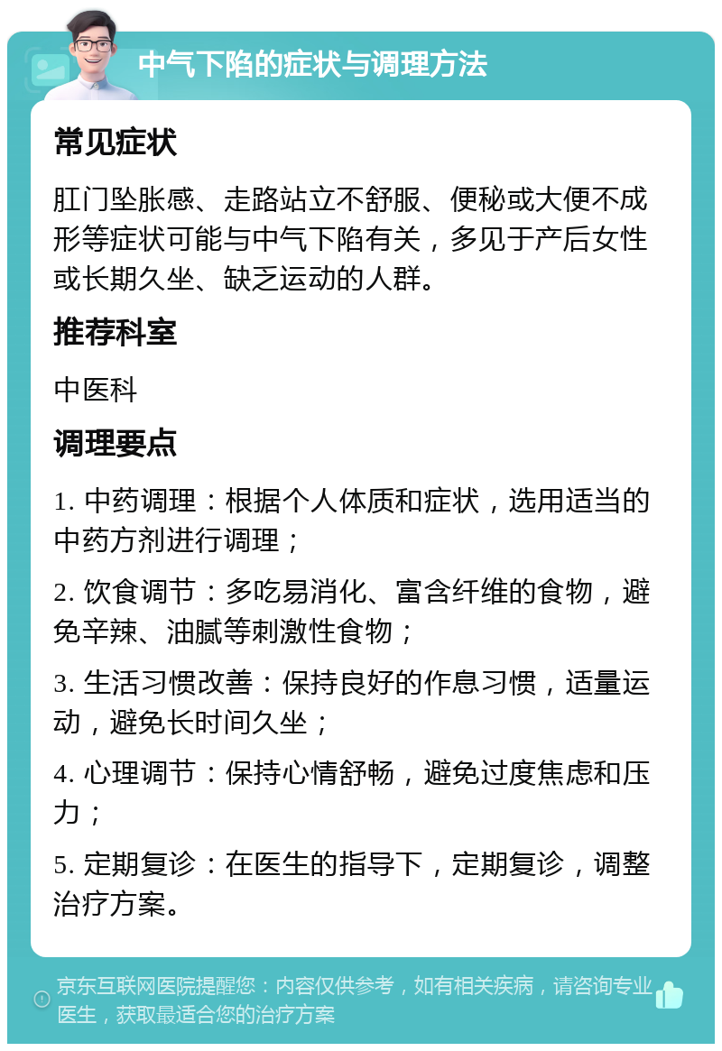 中气下陷的症状与调理方法 常见症状 肛门坠胀感、走路站立不舒服、便秘或大便不成形等症状可能与中气下陷有关，多见于产后女性或长期久坐、缺乏运动的人群。 推荐科室 中医科 调理要点 1. 中药调理：根据个人体质和症状，选用适当的中药方剂进行调理； 2. 饮食调节：多吃易消化、富含纤维的食物，避免辛辣、油腻等刺激性食物； 3. 生活习惯改善：保持良好的作息习惯，适量运动，避免长时间久坐； 4. 心理调节：保持心情舒畅，避免过度焦虑和压力； 5. 定期复诊：在医生的指导下，定期复诊，调整治疗方案。