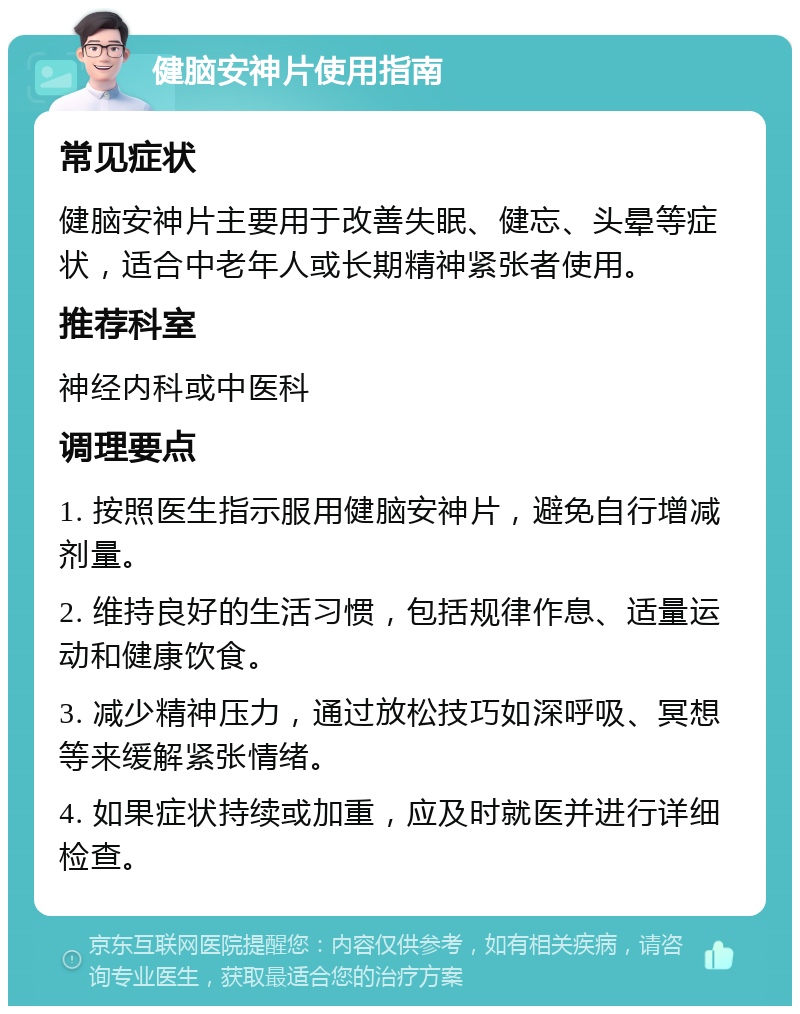 健脑安神片使用指南 常见症状 健脑安神片主要用于改善失眠、健忘、头晕等症状，适合中老年人或长期精神紧张者使用。 推荐科室 神经内科或中医科 调理要点 1. 按照医生指示服用健脑安神片，避免自行增减剂量。 2. 维持良好的生活习惯，包括规律作息、适量运动和健康饮食。 3. 减少精神压力，通过放松技巧如深呼吸、冥想等来缓解紧张情绪。 4. 如果症状持续或加重，应及时就医并进行详细检查。