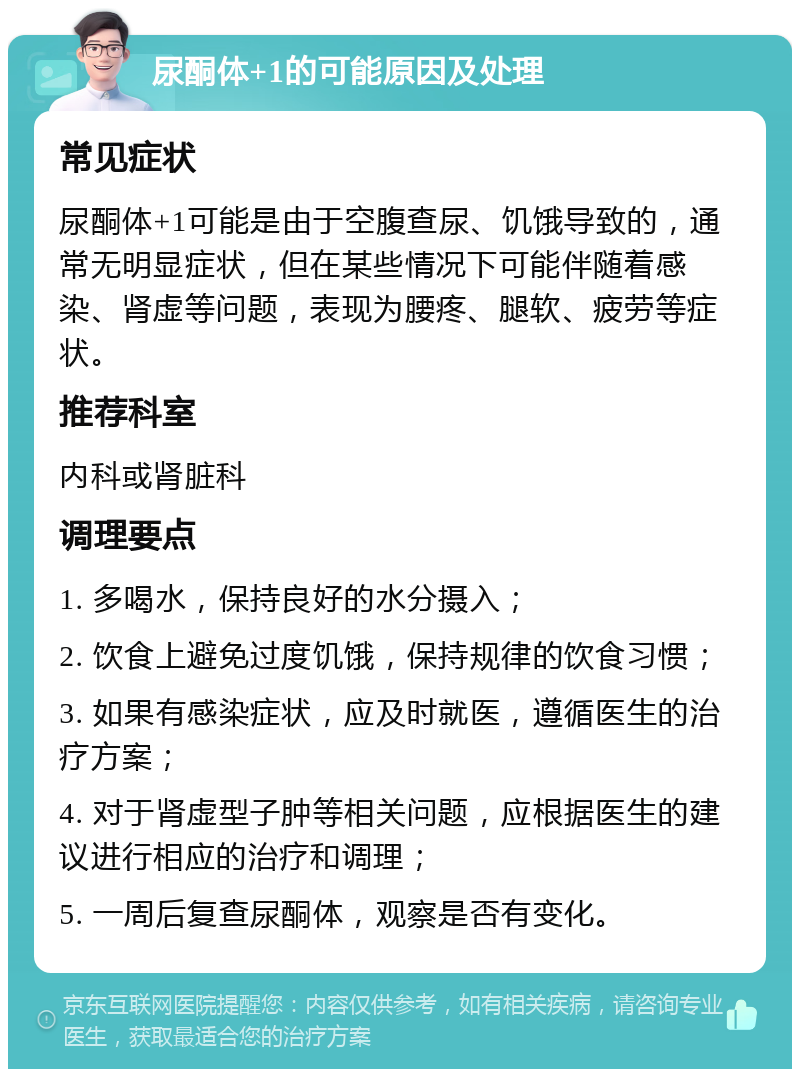 尿酮体+1的可能原因及处理 常见症状 尿酮体+1可能是由于空腹查尿、饥饿导致的，通常无明显症状，但在某些情况下可能伴随着感染、肾虚等问题，表现为腰疼、腿软、疲劳等症状。 推荐科室 内科或肾脏科 调理要点 1. 多喝水，保持良好的水分摄入； 2. 饮食上避免过度饥饿，保持规律的饮食习惯； 3. 如果有感染症状，应及时就医，遵循医生的治疗方案； 4. 对于肾虚型子肿等相关问题，应根据医生的建议进行相应的治疗和调理； 5. 一周后复查尿酮体，观察是否有变化。