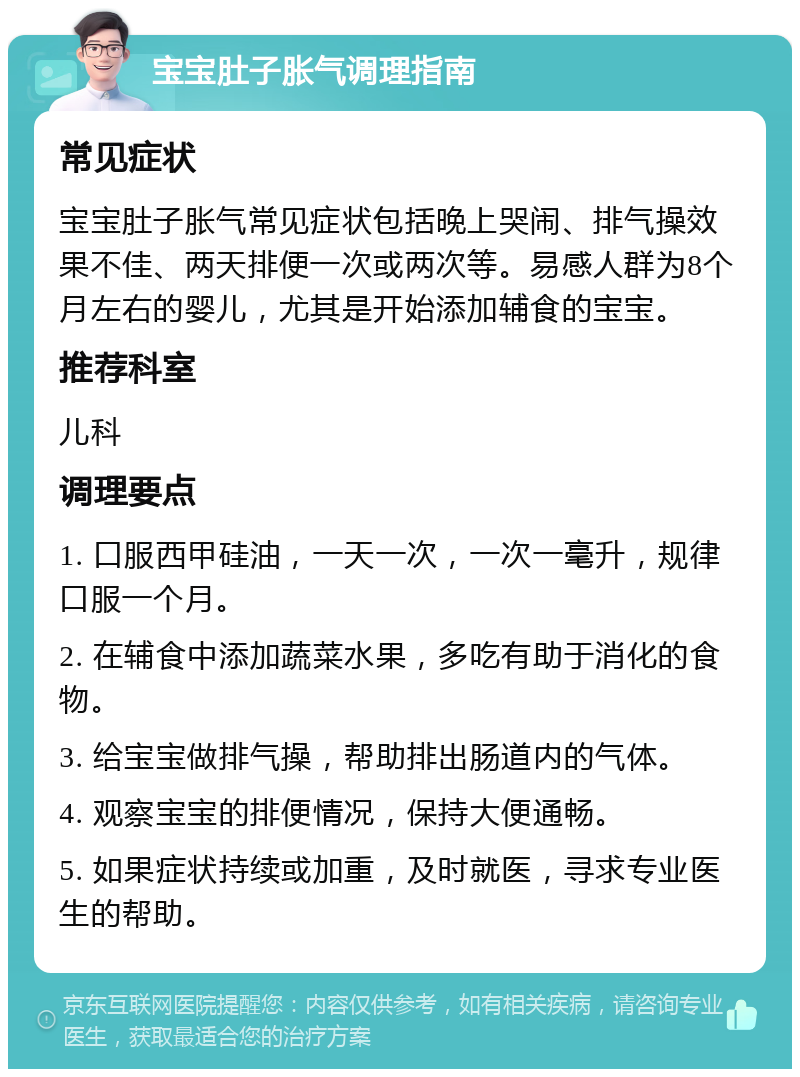 宝宝肚子胀气调理指南 常见症状 宝宝肚子胀气常见症状包括晚上哭闹、排气操效果不佳、两天排便一次或两次等。易感人群为8个月左右的婴儿，尤其是开始添加辅食的宝宝。 推荐科室 儿科 调理要点 1. 口服西甲硅油，一天一次，一次一毫升，规律口服一个月。 2. 在辅食中添加蔬菜水果，多吃有助于消化的食物。 3. 给宝宝做排气操，帮助排出肠道内的气体。 4. 观察宝宝的排便情况，保持大便通畅。 5. 如果症状持续或加重，及时就医，寻求专业医生的帮助。