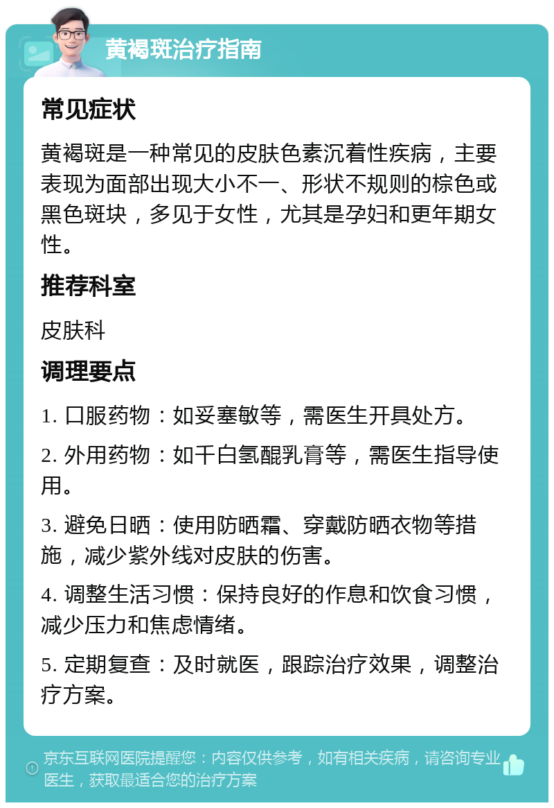 黄褐斑治疗指南 常见症状 黄褐斑是一种常见的皮肤色素沉着性疾病，主要表现为面部出现大小不一、形状不规则的棕色或黑色斑块，多见于女性，尤其是孕妇和更年期女性。 推荐科室 皮肤科 调理要点 1. 口服药物：如妥塞敏等，需医生开具处方。 2. 外用药物：如千白氢醌乳膏等，需医生指导使用。 3. 避免日晒：使用防晒霜、穿戴防晒衣物等措施，减少紫外线对皮肤的伤害。 4. 调整生活习惯：保持良好的作息和饮食习惯，减少压力和焦虑情绪。 5. 定期复查：及时就医，跟踪治疗效果，调整治疗方案。